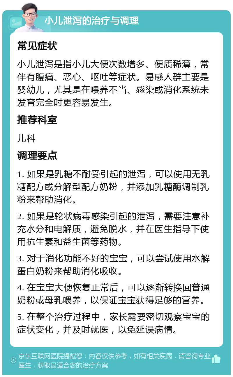 小儿泄泻的治疗与调理 常见症状 小儿泄泻是指小儿大便次数增多、便质稀薄，常伴有腹痛、恶心、呕吐等症状。易感人群主要是婴幼儿，尤其是在喂养不当、感染或消化系统未发育完全时更容易发生。 推荐科室 儿科 调理要点 1. 如果是乳糖不耐受引起的泄泻，可以使用无乳糖配方或分解型配方奶粉，并添加乳糖酶调制乳粉来帮助消化。 2. 如果是轮状病毒感染引起的泄泻，需要注意补充水分和电解质，避免脱水，并在医生指导下使用抗生素和益生菌等药物。 3. 对于消化功能不好的宝宝，可以尝试使用水解蛋白奶粉来帮助消化吸收。 4. 在宝宝大便恢复正常后，可以逐渐转换回普通奶粉或母乳喂养，以保证宝宝获得足够的营养。 5. 在整个治疗过程中，家长需要密切观察宝宝的症状变化，并及时就医，以免延误病情。