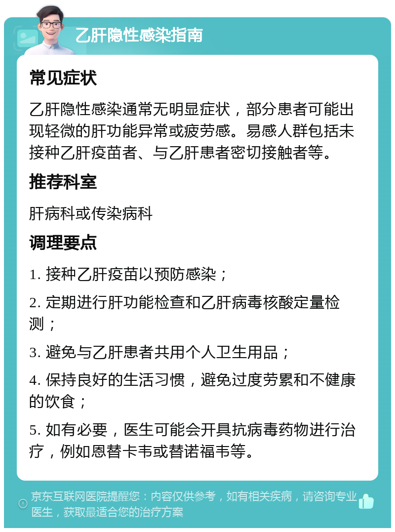 乙肝隐性感染指南 常见症状 乙肝隐性感染通常无明显症状，部分患者可能出现轻微的肝功能异常或疲劳感。易感人群包括未接种乙肝疫苗者、与乙肝患者密切接触者等。 推荐科室 肝病科或传染病科 调理要点 1. 接种乙肝疫苗以预防感染； 2. 定期进行肝功能检查和乙肝病毒核酸定量检测； 3. 避免与乙肝患者共用个人卫生用品； 4. 保持良好的生活习惯，避免过度劳累和不健康的饮食； 5. 如有必要，医生可能会开具抗病毒药物进行治疗，例如恩替卡韦或替诺福韦等。