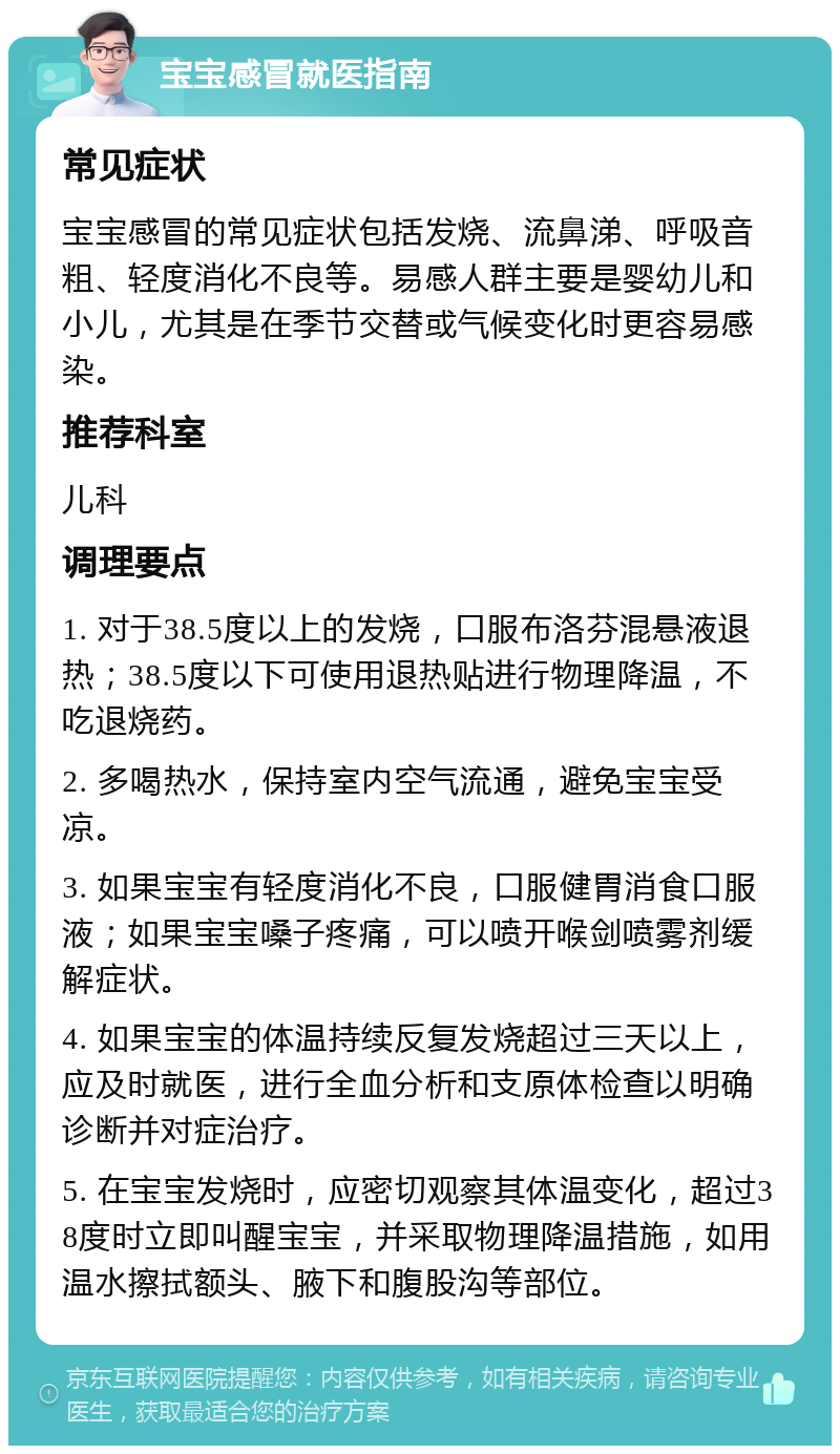 宝宝感冒就医指南 常见症状 宝宝感冒的常见症状包括发烧、流鼻涕、呼吸音粗、轻度消化不良等。易感人群主要是婴幼儿和小儿，尤其是在季节交替或气候变化时更容易感染。 推荐科室 儿科 调理要点 1. 对于38.5度以上的发烧，口服布洛芬混悬液退热；38.5度以下可使用退热贴进行物理降温，不吃退烧药。 2. 多喝热水，保持室内空气流通，避免宝宝受凉。 3. 如果宝宝有轻度消化不良，口服健胃消食口服液；如果宝宝嗓子疼痛，可以喷开喉剑喷雾剂缓解症状。 4. 如果宝宝的体温持续反复发烧超过三天以上，应及时就医，进行全血分析和支原体检查以明确诊断并对症治疗。 5. 在宝宝发烧时，应密切观察其体温变化，超过38度时立即叫醒宝宝，并采取物理降温措施，如用温水擦拭额头、腋下和腹股沟等部位。