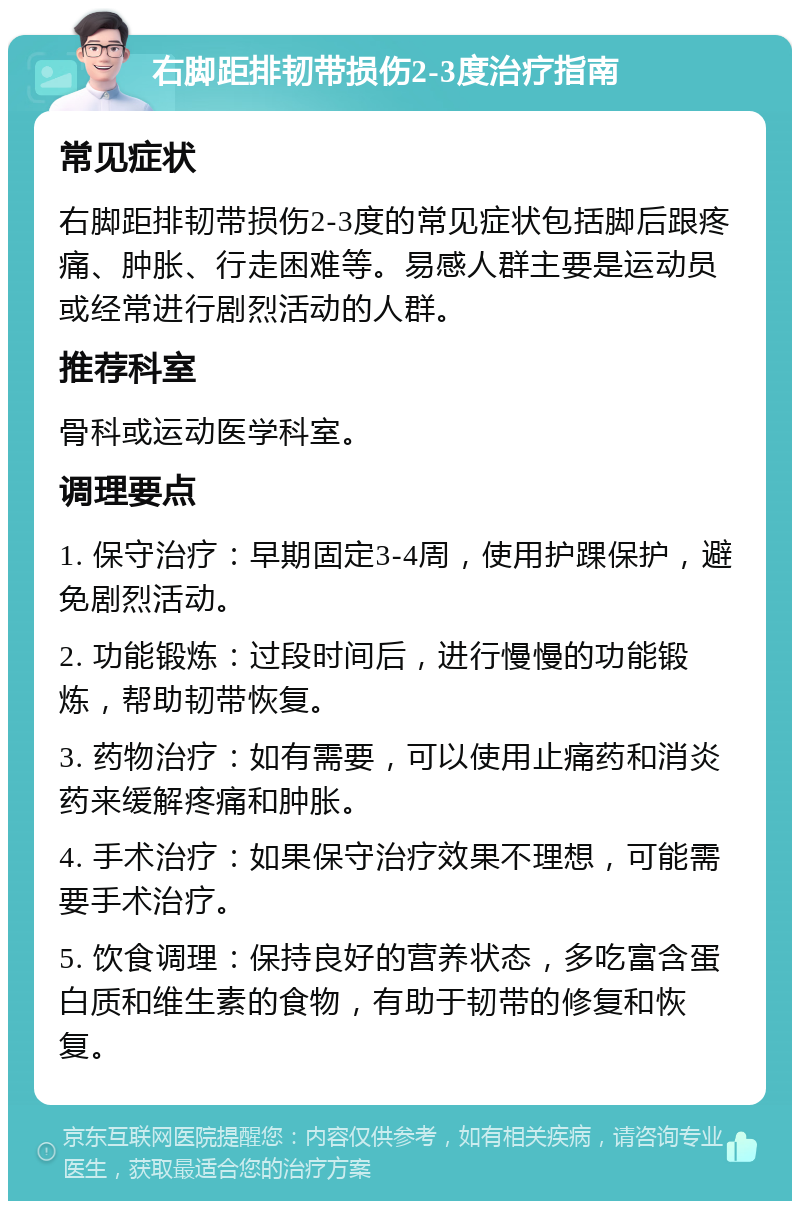 右脚距排韧带损伤2-3度治疗指南 常见症状 右脚距排韧带损伤2-3度的常见症状包括脚后跟疼痛、肿胀、行走困难等。易感人群主要是运动员或经常进行剧烈活动的人群。 推荐科室 骨科或运动医学科室。 调理要点 1. 保守治疗：早期固定3-4周，使用护踝保护，避免剧烈活动。 2. 功能锻炼：过段时间后，进行慢慢的功能锻炼，帮助韧带恢复。 3. 药物治疗：如有需要，可以使用止痛药和消炎药来缓解疼痛和肿胀。 4. 手术治疗：如果保守治疗效果不理想，可能需要手术治疗。 5. 饮食调理：保持良好的营养状态，多吃富含蛋白质和维生素的食物，有助于韧带的修复和恢复。