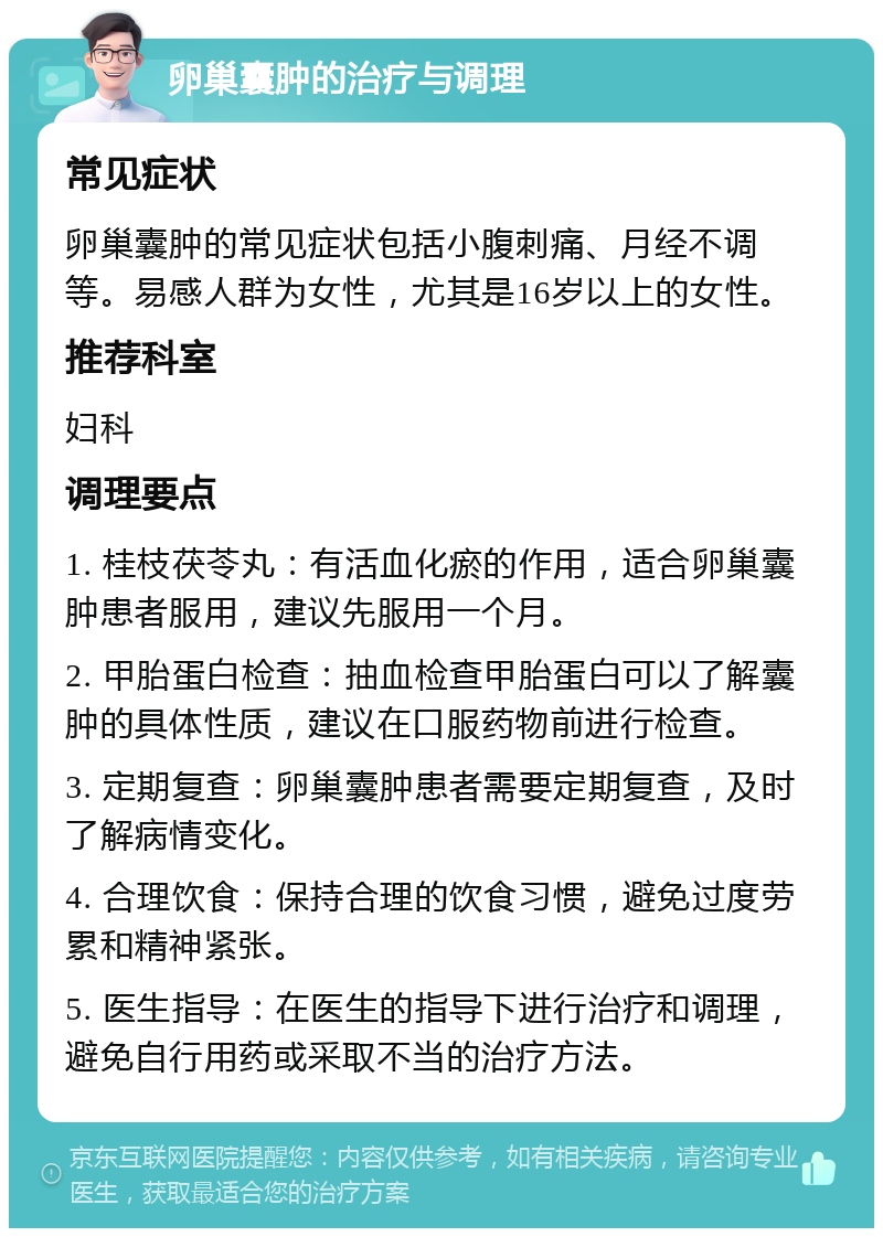 卵巢囊肿的治疗与调理 常见症状 卵巢囊肿的常见症状包括小腹刺痛、月经不调等。易感人群为女性，尤其是16岁以上的女性。 推荐科室 妇科 调理要点 1. 桂枝茯苓丸：有活血化瘀的作用，适合卵巢囊肿患者服用，建议先服用一个月。 2. 甲胎蛋白检查：抽血检查甲胎蛋白可以了解囊肿的具体性质，建议在口服药物前进行检查。 3. 定期复查：卵巢囊肿患者需要定期复查，及时了解病情变化。 4. 合理饮食：保持合理的饮食习惯，避免过度劳累和精神紧张。 5. 医生指导：在医生的指导下进行治疗和调理，避免自行用药或采取不当的治疗方法。