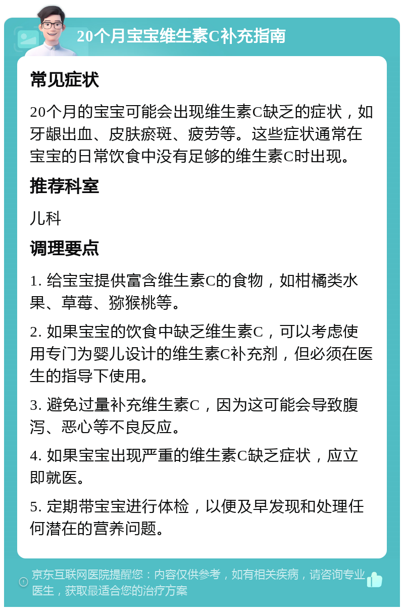 20个月宝宝维生素C补充指南 常见症状 20个月的宝宝可能会出现维生素C缺乏的症状，如牙龈出血、皮肤瘀斑、疲劳等。这些症状通常在宝宝的日常饮食中没有足够的维生素C时出现。 推荐科室 儿科 调理要点 1. 给宝宝提供富含维生素C的食物，如柑橘类水果、草莓、猕猴桃等。 2. 如果宝宝的饮食中缺乏维生素C，可以考虑使用专门为婴儿设计的维生素C补充剂，但必须在医生的指导下使用。 3. 避免过量补充维生素C，因为这可能会导致腹泻、恶心等不良反应。 4. 如果宝宝出现严重的维生素C缺乏症状，应立即就医。 5. 定期带宝宝进行体检，以便及早发现和处理任何潜在的营养问题。