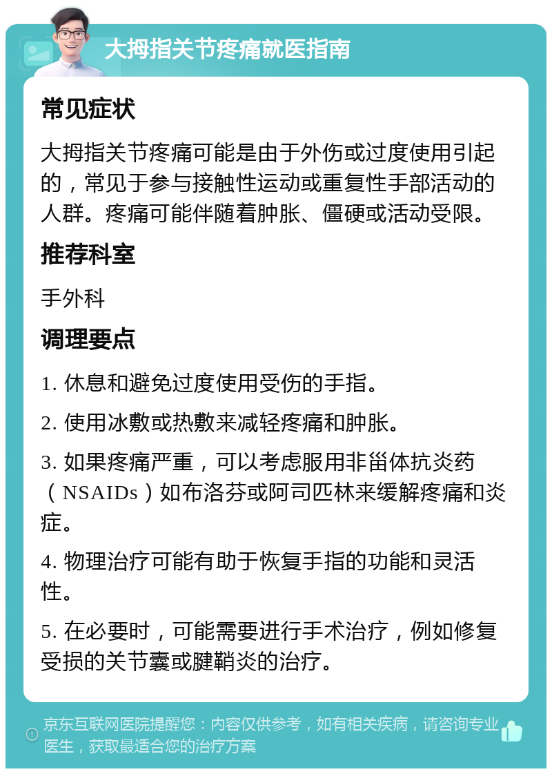 大拇指关节疼痛就医指南 常见症状 大拇指关节疼痛可能是由于外伤或过度使用引起的，常见于参与接触性运动或重复性手部活动的人群。疼痛可能伴随着肿胀、僵硬或活动受限。 推荐科室 手外科 调理要点 1. 休息和避免过度使用受伤的手指。 2. 使用冰敷或热敷来减轻疼痛和肿胀。 3. 如果疼痛严重，可以考虑服用非甾体抗炎药（NSAIDs）如布洛芬或阿司匹林来缓解疼痛和炎症。 4. 物理治疗可能有助于恢复手指的功能和灵活性。 5. 在必要时，可能需要进行手术治疗，例如修复受损的关节囊或腱鞘炎的治疗。