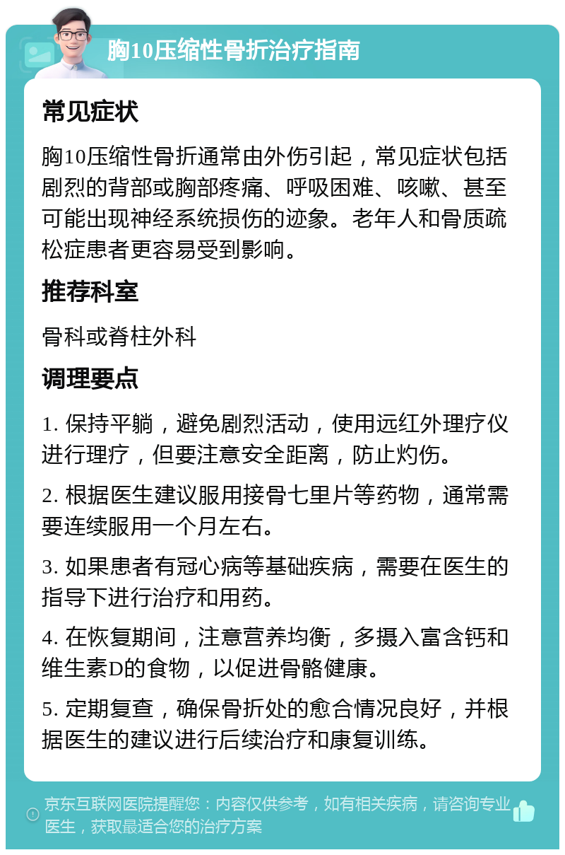 胸10压缩性骨折治疗指南 常见症状 胸10压缩性骨折通常由外伤引起，常见症状包括剧烈的背部或胸部疼痛、呼吸困难、咳嗽、甚至可能出现神经系统损伤的迹象。老年人和骨质疏松症患者更容易受到影响。 推荐科室 骨科或脊柱外科 调理要点 1. 保持平躺，避免剧烈活动，使用远红外理疗仪进行理疗，但要注意安全距离，防止灼伤。 2. 根据医生建议服用接骨七里片等药物，通常需要连续服用一个月左右。 3. 如果患者有冠心病等基础疾病，需要在医生的指导下进行治疗和用药。 4. 在恢复期间，注意营养均衡，多摄入富含钙和维生素D的食物，以促进骨骼健康。 5. 定期复查，确保骨折处的愈合情况良好，并根据医生的建议进行后续治疗和康复训练。