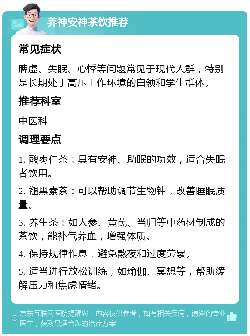 养神安神茶饮推荐 常见症状 脾虚、失眠、心悸等问题常见于现代人群，特别是长期处于高压工作环境的白领和学生群体。 推荐科室 中医科 调理要点 1. 酸枣仁茶：具有安神、助眠的功效，适合失眠者饮用。 2. 褪黑素茶：可以帮助调节生物钟，改善睡眠质量。 3. 养生茶：如人参、黄芪、当归等中药材制成的茶饮，能补气养血，增强体质。 4. 保持规律作息，避免熬夜和过度劳累。 5. 适当进行放松训练，如瑜伽、冥想等，帮助缓解压力和焦虑情绪。