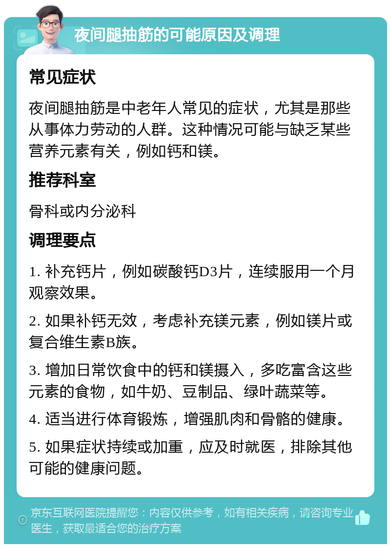 夜间腿抽筋的可能原因及调理 常见症状 夜间腿抽筋是中老年人常见的症状，尤其是那些从事体力劳动的人群。这种情况可能与缺乏某些营养元素有关，例如钙和镁。 推荐科室 骨科或内分泌科 调理要点 1. 补充钙片，例如碳酸钙D3片，连续服用一个月观察效果。 2. 如果补钙无效，考虑补充镁元素，例如镁片或复合维生素B族。 3. 增加日常饮食中的钙和镁摄入，多吃富含这些元素的食物，如牛奶、豆制品、绿叶蔬菜等。 4. 适当进行体育锻炼，增强肌肉和骨骼的健康。 5. 如果症状持续或加重，应及时就医，排除其他可能的健康问题。