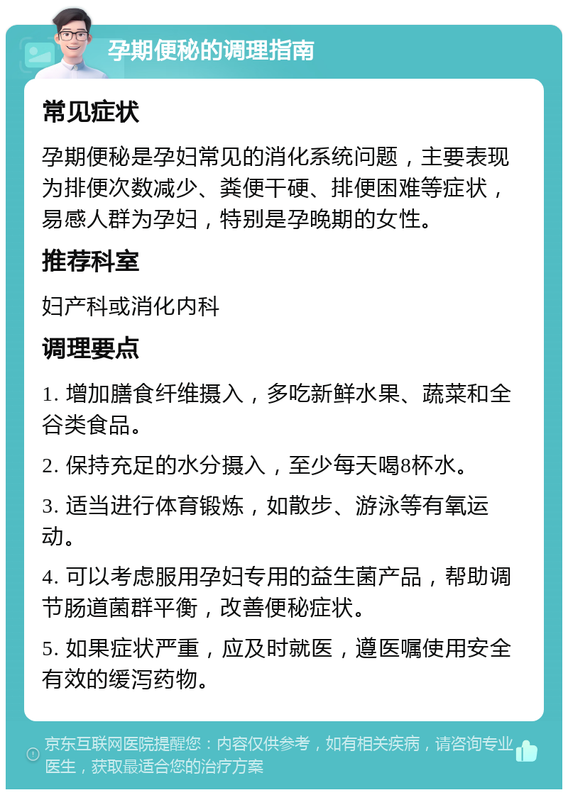 孕期便秘的调理指南 常见症状 孕期便秘是孕妇常见的消化系统问题，主要表现为排便次数减少、粪便干硬、排便困难等症状，易感人群为孕妇，特别是孕晚期的女性。 推荐科室 妇产科或消化内科 调理要点 1. 增加膳食纤维摄入，多吃新鲜水果、蔬菜和全谷类食品。 2. 保持充足的水分摄入，至少每天喝8杯水。 3. 适当进行体育锻炼，如散步、游泳等有氧运动。 4. 可以考虑服用孕妇专用的益生菌产品，帮助调节肠道菌群平衡，改善便秘症状。 5. 如果症状严重，应及时就医，遵医嘱使用安全有效的缓泻药物。