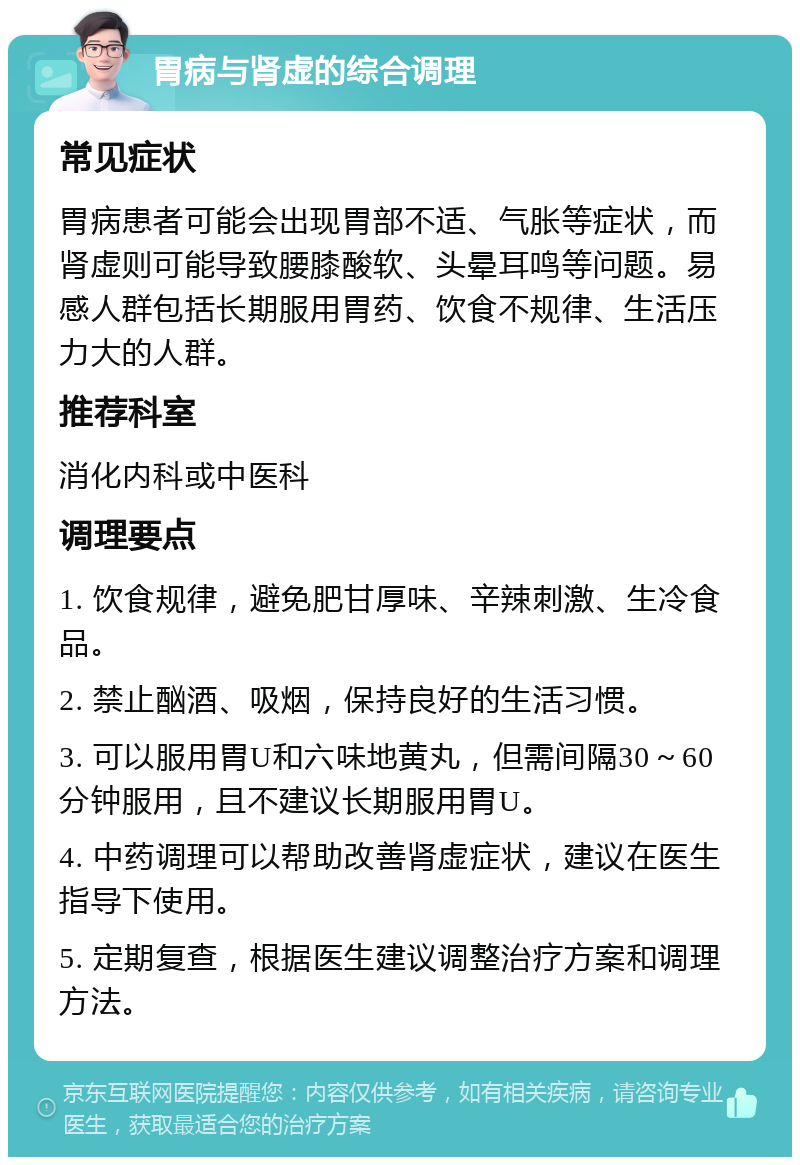 胃病与肾虚的综合调理 常见症状 胃病患者可能会出现胃部不适、气胀等症状，而肾虚则可能导致腰膝酸软、头晕耳鸣等问题。易感人群包括长期服用胃药、饮食不规律、生活压力大的人群。 推荐科室 消化内科或中医科 调理要点 1. 饮食规律，避免肥甘厚味、辛辣刺激、生冷食品。 2. 禁止酗酒、吸烟，保持良好的生活习惯。 3. 可以服用胃U和六味地黄丸，但需间隔30～60分钟服用，且不建议长期服用胃U。 4. 中药调理可以帮助改善肾虚症状，建议在医生指导下使用。 5. 定期复查，根据医生建议调整治疗方案和调理方法。