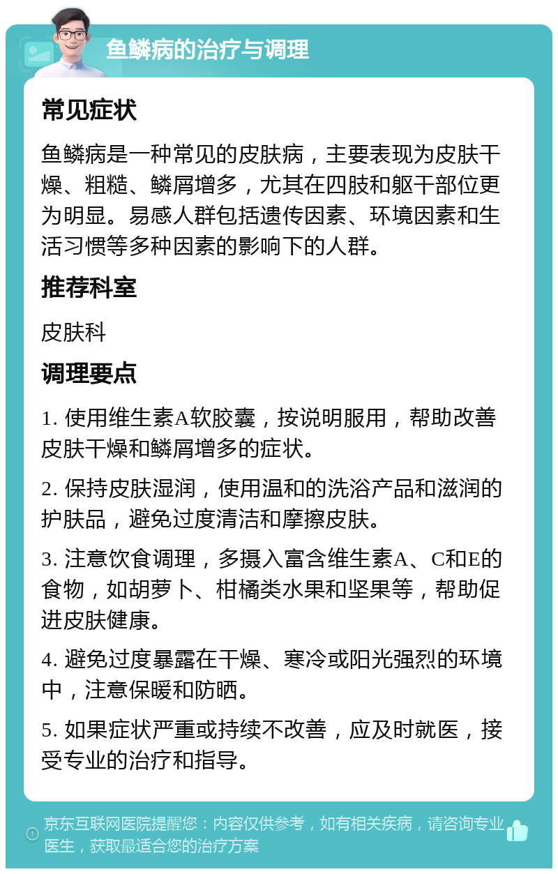 鱼鳞病的治疗与调理 常见症状 鱼鳞病是一种常见的皮肤病，主要表现为皮肤干燥、粗糙、鳞屑增多，尤其在四肢和躯干部位更为明显。易感人群包括遗传因素、环境因素和生活习惯等多种因素的影响下的人群。 推荐科室 皮肤科 调理要点 1. 使用维生素A软胶囊，按说明服用，帮助改善皮肤干燥和鳞屑增多的症状。 2. 保持皮肤湿润，使用温和的洗浴产品和滋润的护肤品，避免过度清洁和摩擦皮肤。 3. 注意饮食调理，多摄入富含维生素A、C和E的食物，如胡萝卜、柑橘类水果和坚果等，帮助促进皮肤健康。 4. 避免过度暴露在干燥、寒冷或阳光强烈的环境中，注意保暖和防晒。 5. 如果症状严重或持续不改善，应及时就医，接受专业的治疗和指导。