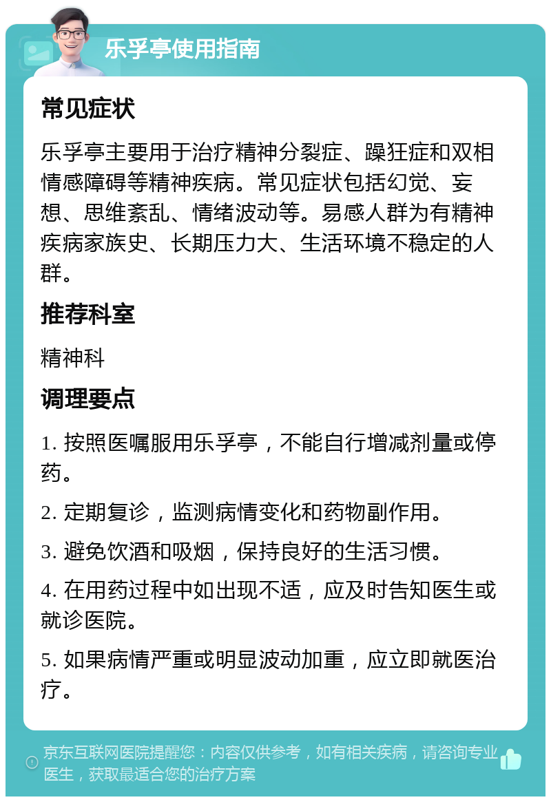 乐孚亭使用指南 常见症状 乐孚亭主要用于治疗精神分裂症、躁狂症和双相情感障碍等精神疾病。常见症状包括幻觉、妄想、思维紊乱、情绪波动等。易感人群为有精神疾病家族史、长期压力大、生活环境不稳定的人群。 推荐科室 精神科 调理要点 1. 按照医嘱服用乐孚亭，不能自行增减剂量或停药。 2. 定期复诊，监测病情变化和药物副作用。 3. 避免饮酒和吸烟，保持良好的生活习惯。 4. 在用药过程中如出现不适，应及时告知医生或就诊医院。 5. 如果病情严重或明显波动加重，应立即就医治疗。