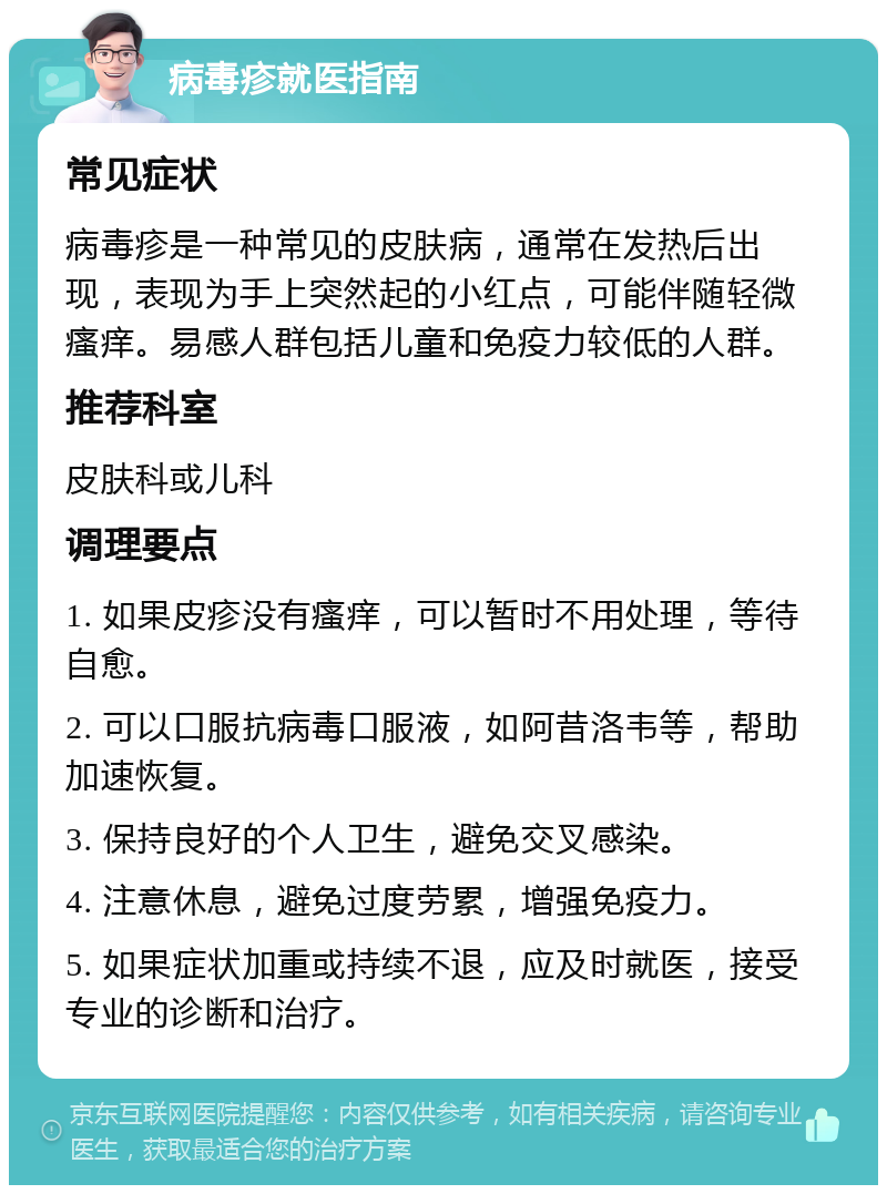 病毒疹就医指南 常见症状 病毒疹是一种常见的皮肤病，通常在发热后出现，表现为手上突然起的小红点，可能伴随轻微瘙痒。易感人群包括儿童和免疫力较低的人群。 推荐科室 皮肤科或儿科 调理要点 1. 如果皮疹没有瘙痒，可以暂时不用处理，等待自愈。 2. 可以口服抗病毒口服液，如阿昔洛韦等，帮助加速恢复。 3. 保持良好的个人卫生，避免交叉感染。 4. 注意休息，避免过度劳累，增强免疫力。 5. 如果症状加重或持续不退，应及时就医，接受专业的诊断和治疗。