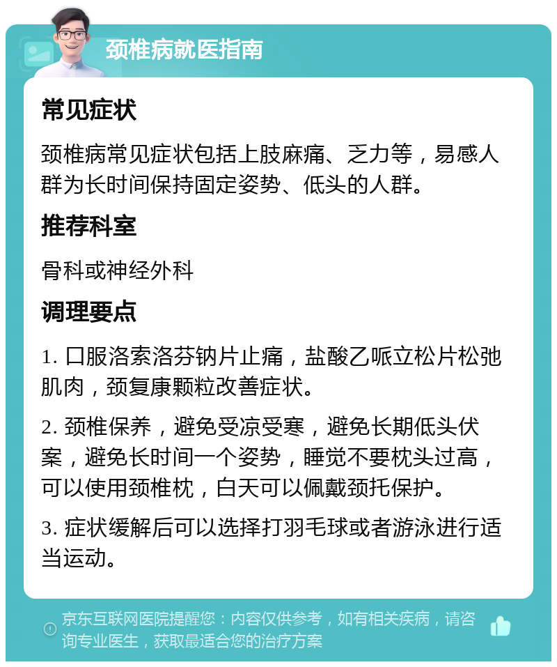 颈椎病就医指南 常见症状 颈椎病常见症状包括上肢麻痛、乏力等，易感人群为长时间保持固定姿势、低头的人群。 推荐科室 骨科或神经外科 调理要点 1. 口服洛索洛芬钠片止痛，盐酸乙哌立松片松弛肌肉，颈复康颗粒改善症状。 2. 颈椎保养，避免受凉受寒，避免长期低头伏案，避免长时间一个姿势，睡觉不要枕头过高，可以使用颈椎枕，白天可以佩戴颈托保护。 3. 症状缓解后可以选择打羽毛球或者游泳进行适当运动。