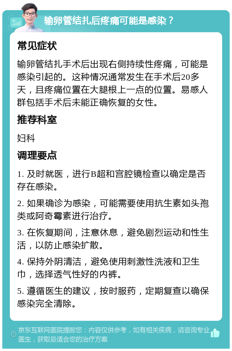 输卵管结扎后疼痛可能是感染？ 常见症状 输卵管结扎手术后出现右侧持续性疼痛，可能是感染引起的。这种情况通常发生在手术后20多天，且疼痛位置在大腿根上一点的位置。易感人群包括手术后未能正确恢复的女性。 推荐科室 妇科 调理要点 1. 及时就医，进行B超和宫腔镜检查以确定是否存在感染。 2. 如果确诊为感染，可能需要使用抗生素如头孢类或阿奇霉素进行治疗。 3. 在恢复期间，注意休息，避免剧烈运动和性生活，以防止感染扩散。 4. 保持外阴清洁，避免使用刺激性洗液和卫生巾，选择透气性好的内裤。 5. 遵循医生的建议，按时服药，定期复查以确保感染完全清除。