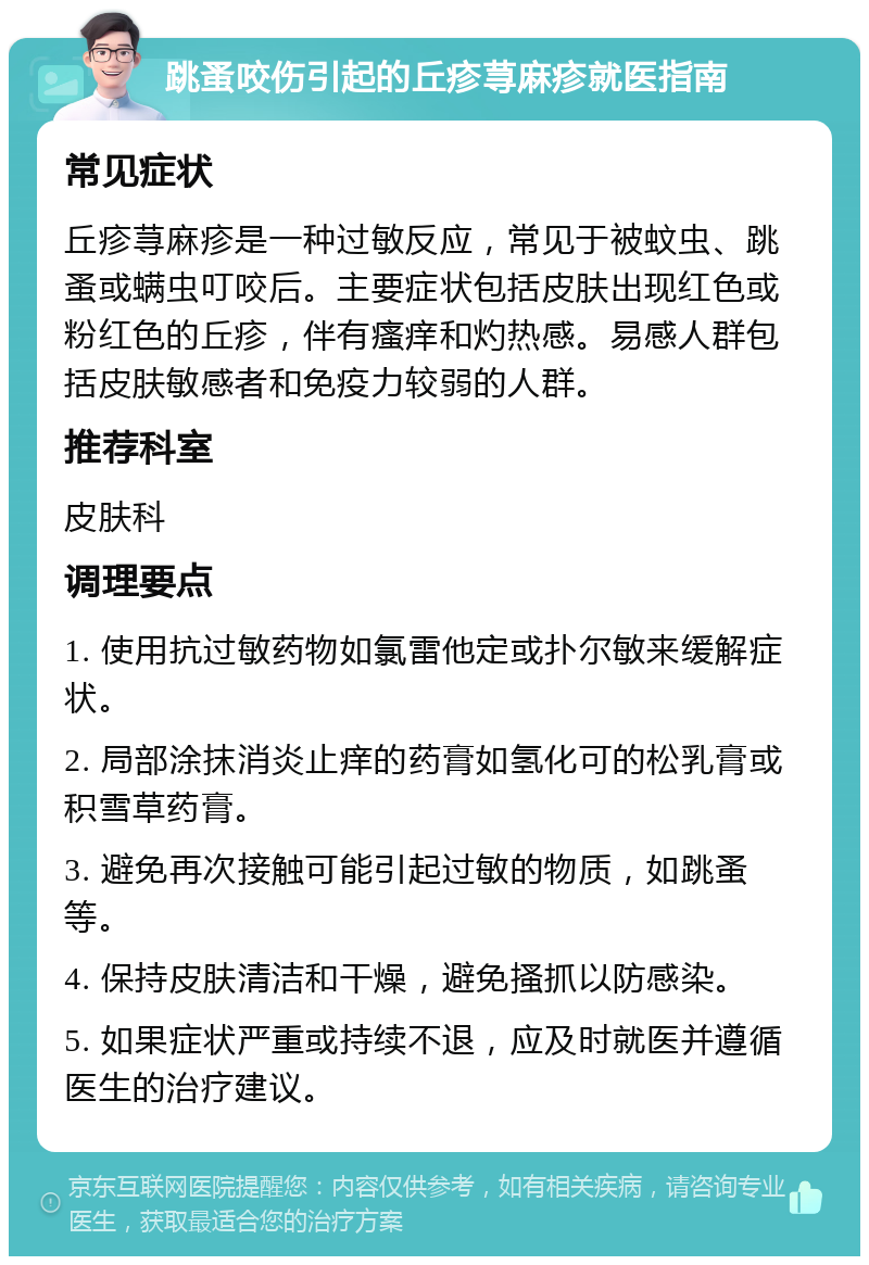 跳蚤咬伤引起的丘疹荨麻疹就医指南 常见症状 丘疹荨麻疹是一种过敏反应，常见于被蚊虫、跳蚤或螨虫叮咬后。主要症状包括皮肤出现红色或粉红色的丘疹，伴有瘙痒和灼热感。易感人群包括皮肤敏感者和免疫力较弱的人群。 推荐科室 皮肤科 调理要点 1. 使用抗过敏药物如氯雷他定或扑尔敏来缓解症状。 2. 局部涂抹消炎止痒的药膏如氢化可的松乳膏或积雪草药膏。 3. 避免再次接触可能引起过敏的物质，如跳蚤等。 4. 保持皮肤清洁和干燥，避免搔抓以防感染。 5. 如果症状严重或持续不退，应及时就医并遵循医生的治疗建议。