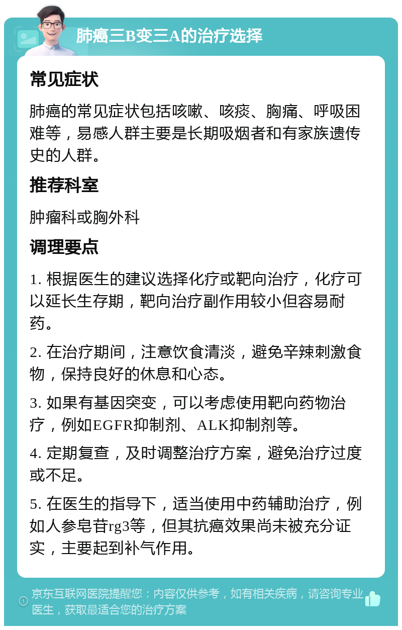 肺癌三B变三A的治疗选择 常见症状 肺癌的常见症状包括咳嗽、咳痰、胸痛、呼吸困难等，易感人群主要是长期吸烟者和有家族遗传史的人群。 推荐科室 肿瘤科或胸外科 调理要点 1. 根据医生的建议选择化疗或靶向治疗，化疗可以延长生存期，靶向治疗副作用较小但容易耐药。 2. 在治疗期间，注意饮食清淡，避免辛辣刺激食物，保持良好的休息和心态。 3. 如果有基因突变，可以考虑使用靶向药物治疗，例如EGFR抑制剂、ALK抑制剂等。 4. 定期复查，及时调整治疗方案，避免治疗过度或不足。 5. 在医生的指导下，适当使用中药辅助治疗，例如人参皂苷rg3等，但其抗癌效果尚未被充分证实，主要起到补气作用。