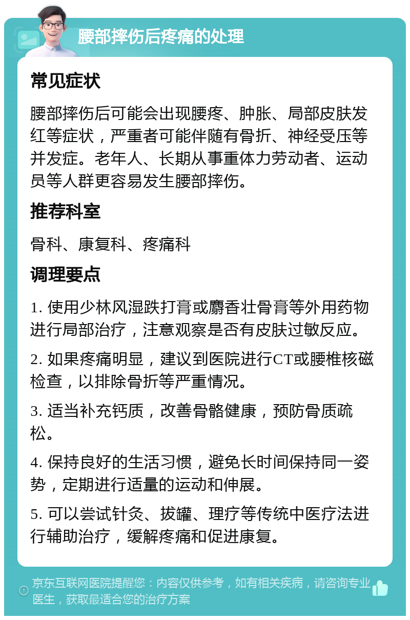 腰部摔伤后疼痛的处理 常见症状 腰部摔伤后可能会出现腰疼、肿胀、局部皮肤发红等症状，严重者可能伴随有骨折、神经受压等并发症。老年人、长期从事重体力劳动者、运动员等人群更容易发生腰部摔伤。 推荐科室 骨科、康复科、疼痛科 调理要点 1. 使用少林风湿跌打膏或麝香壮骨膏等外用药物进行局部治疗，注意观察是否有皮肤过敏反应。 2. 如果疼痛明显，建议到医院进行CT或腰椎核磁检查，以排除骨折等严重情况。 3. 适当补充钙质，改善骨骼健康，预防骨质疏松。 4. 保持良好的生活习惯，避免长时间保持同一姿势，定期进行适量的运动和伸展。 5. 可以尝试针灸、拔罐、理疗等传统中医疗法进行辅助治疗，缓解疼痛和促进康复。