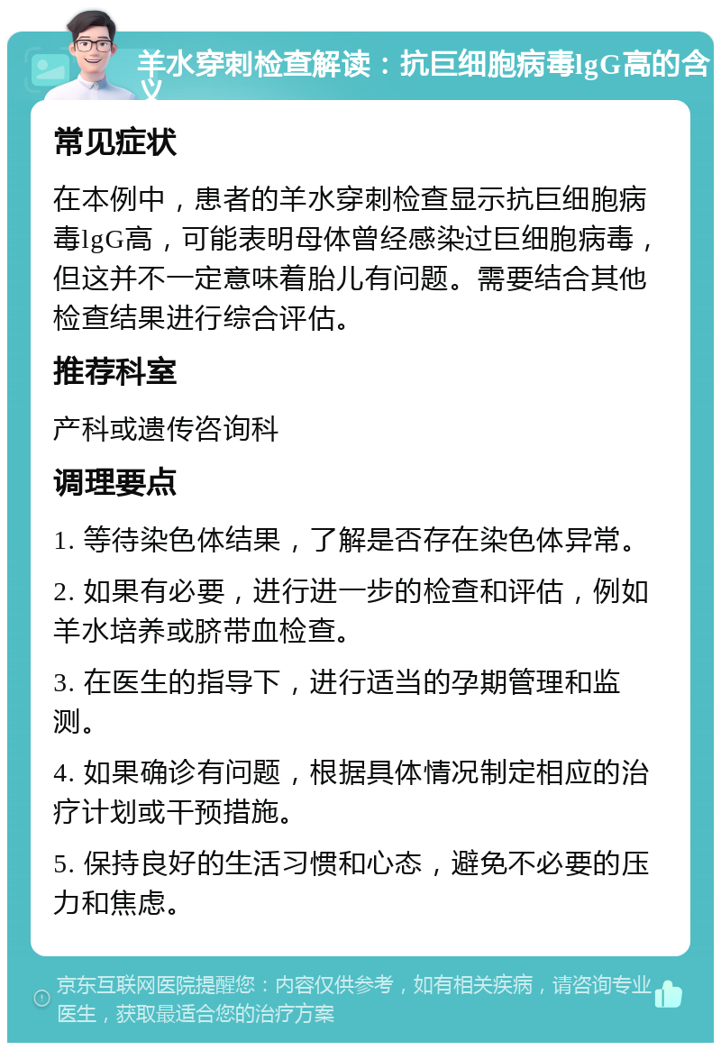 羊水穿刺检查解读：抗巨细胞病毒lgG高的含义 常见症状 在本例中，患者的羊水穿刺检查显示抗巨细胞病毒lgG高，可能表明母体曾经感染过巨细胞病毒，但这并不一定意味着胎儿有问题。需要结合其他检查结果进行综合评估。 推荐科室 产科或遗传咨询科 调理要点 1. 等待染色体结果，了解是否存在染色体异常。 2. 如果有必要，进行进一步的检查和评估，例如羊水培养或脐带血检查。 3. 在医生的指导下，进行适当的孕期管理和监测。 4. 如果确诊有问题，根据具体情况制定相应的治疗计划或干预措施。 5. 保持良好的生活习惯和心态，避免不必要的压力和焦虑。