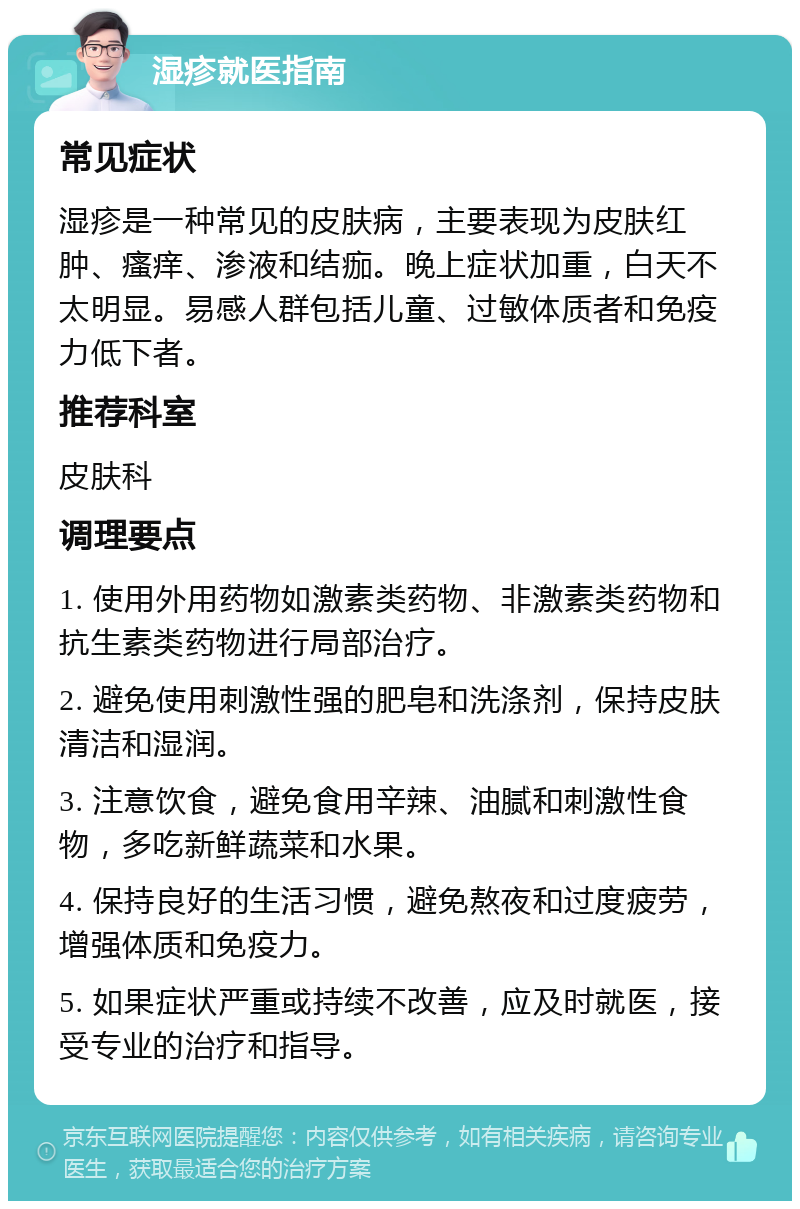 湿疹就医指南 常见症状 湿疹是一种常见的皮肤病，主要表现为皮肤红肿、瘙痒、渗液和结痂。晚上症状加重，白天不太明显。易感人群包括儿童、过敏体质者和免疫力低下者。 推荐科室 皮肤科 调理要点 1. 使用外用药物如激素类药物、非激素类药物和抗生素类药物进行局部治疗。 2. 避免使用刺激性强的肥皂和洗涤剂，保持皮肤清洁和湿润。 3. 注意饮食，避免食用辛辣、油腻和刺激性食物，多吃新鲜蔬菜和水果。 4. 保持良好的生活习惯，避免熬夜和过度疲劳，增强体质和免疫力。 5. 如果症状严重或持续不改善，应及时就医，接受专业的治疗和指导。