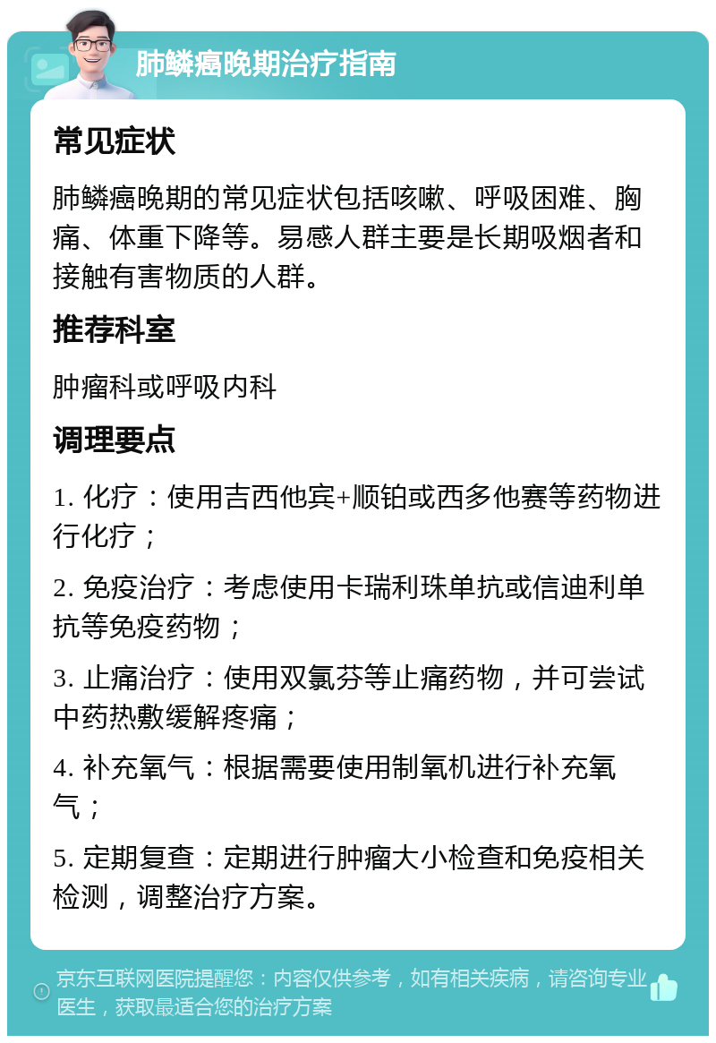 肺鳞癌晚期治疗指南 常见症状 肺鳞癌晚期的常见症状包括咳嗽、呼吸困难、胸痛、体重下降等。易感人群主要是长期吸烟者和接触有害物质的人群。 推荐科室 肿瘤科或呼吸内科 调理要点 1. 化疗：使用吉西他宾+顺铂或西多他赛等药物进行化疗； 2. 免疫治疗：考虑使用卡瑞利珠单抗或信迪利单抗等免疫药物； 3. 止痛治疗：使用双氯芬等止痛药物，并可尝试中药热敷缓解疼痛； 4. 补充氧气：根据需要使用制氧机进行补充氧气； 5. 定期复查：定期进行肿瘤大小检查和免疫相关检测，调整治疗方案。