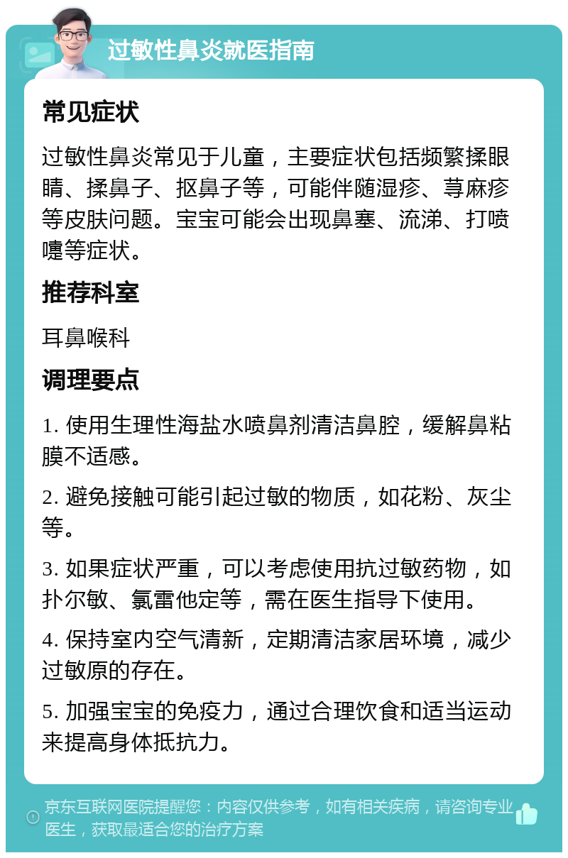 过敏性鼻炎就医指南 常见症状 过敏性鼻炎常见于儿童，主要症状包括频繁揉眼睛、揉鼻子、抠鼻子等，可能伴随湿疹、荨麻疹等皮肤问题。宝宝可能会出现鼻塞、流涕、打喷嚏等症状。 推荐科室 耳鼻喉科 调理要点 1. 使用生理性海盐水喷鼻剂清洁鼻腔，缓解鼻粘膜不适感。 2. 避免接触可能引起过敏的物质，如花粉、灰尘等。 3. 如果症状严重，可以考虑使用抗过敏药物，如扑尔敏、氯雷他定等，需在医生指导下使用。 4. 保持室内空气清新，定期清洁家居环境，减少过敏原的存在。 5. 加强宝宝的免疫力，通过合理饮食和适当运动来提高身体抵抗力。