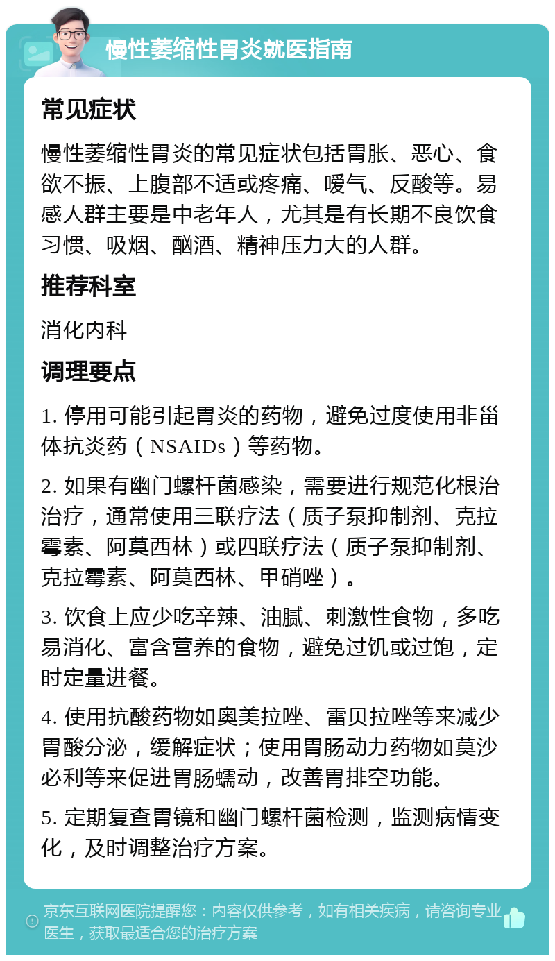 慢性萎缩性胃炎就医指南 常见症状 慢性萎缩性胃炎的常见症状包括胃胀、恶心、食欲不振、上腹部不适或疼痛、嗳气、反酸等。易感人群主要是中老年人，尤其是有长期不良饮食习惯、吸烟、酗酒、精神压力大的人群。 推荐科室 消化内科 调理要点 1. 停用可能引起胃炎的药物，避免过度使用非甾体抗炎药（NSAIDs）等药物。 2. 如果有幽门螺杆菌感染，需要进行规范化根治治疗，通常使用三联疗法（质子泵抑制剂、克拉霉素、阿莫西林）或四联疗法（质子泵抑制剂、克拉霉素、阿莫西林、甲硝唑）。 3. 饮食上应少吃辛辣、油腻、刺激性食物，多吃易消化、富含营养的食物，避免过饥或过饱，定时定量进餐。 4. 使用抗酸药物如奥美拉唑、雷贝拉唑等来减少胃酸分泌，缓解症状；使用胃肠动力药物如莫沙必利等来促进胃肠蠕动，改善胃排空功能。 5. 定期复查胃镜和幽门螺杆菌检测，监测病情变化，及时调整治疗方案。