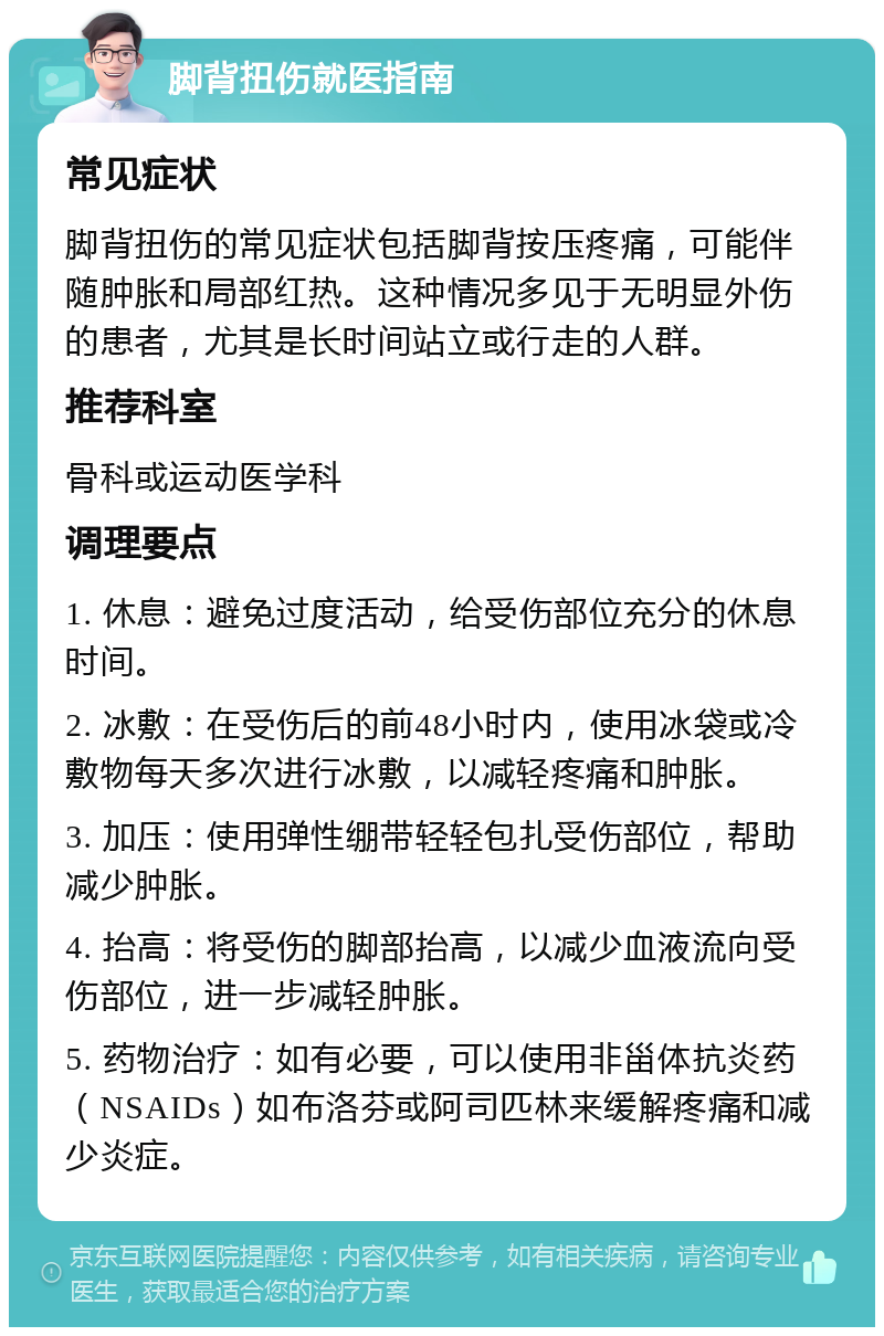 脚背扭伤就医指南 常见症状 脚背扭伤的常见症状包括脚背按压疼痛，可能伴随肿胀和局部红热。这种情况多见于无明显外伤的患者，尤其是长时间站立或行走的人群。 推荐科室 骨科或运动医学科 调理要点 1. 休息：避免过度活动，给受伤部位充分的休息时间。 2. 冰敷：在受伤后的前48小时内，使用冰袋或冷敷物每天多次进行冰敷，以减轻疼痛和肿胀。 3. 加压：使用弹性绷带轻轻包扎受伤部位，帮助减少肿胀。 4. 抬高：将受伤的脚部抬高，以减少血液流向受伤部位，进一步减轻肿胀。 5. 药物治疗：如有必要，可以使用非甾体抗炎药（NSAIDs）如布洛芬或阿司匹林来缓解疼痛和减少炎症。