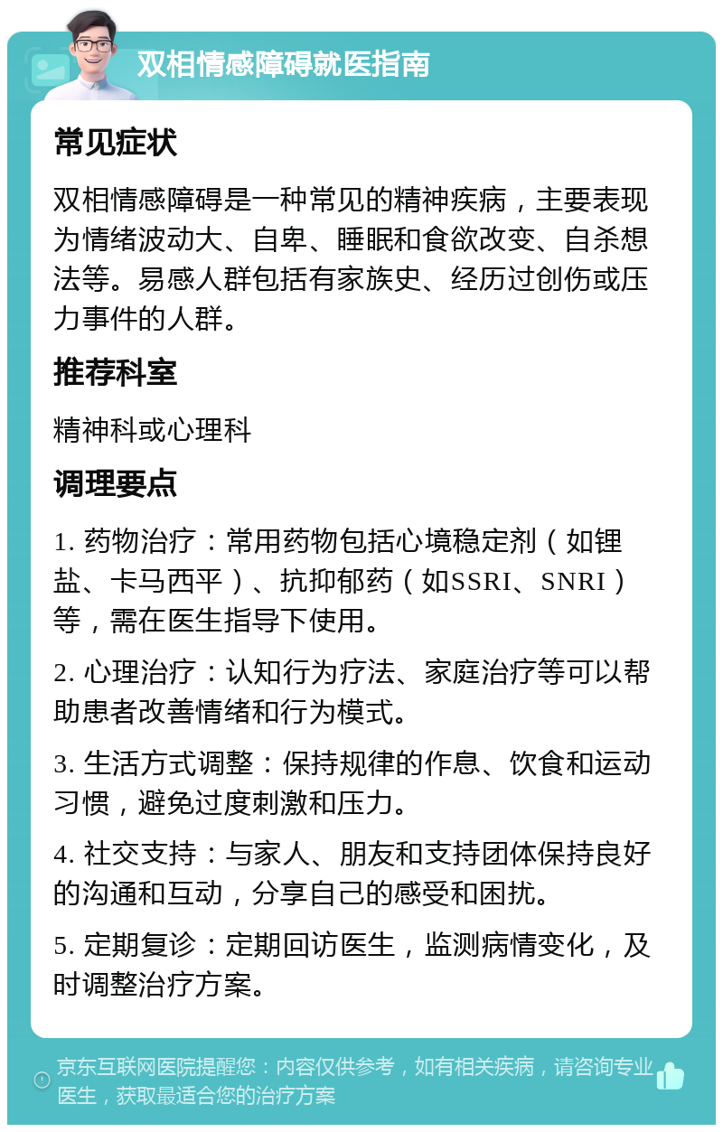 双相情感障碍就医指南 常见症状 双相情感障碍是一种常见的精神疾病，主要表现为情绪波动大、自卑、睡眠和食欲改变、自杀想法等。易感人群包括有家族史、经历过创伤或压力事件的人群。 推荐科室 精神科或心理科 调理要点 1. 药物治疗：常用药物包括心境稳定剂（如锂盐、卡马西平）、抗抑郁药（如SSRI、SNRI）等，需在医生指导下使用。 2. 心理治疗：认知行为疗法、家庭治疗等可以帮助患者改善情绪和行为模式。 3. 生活方式调整：保持规律的作息、饮食和运动习惯，避免过度刺激和压力。 4. 社交支持：与家人、朋友和支持团体保持良好的沟通和互动，分享自己的感受和困扰。 5. 定期复诊：定期回访医生，监测病情变化，及时调整治疗方案。