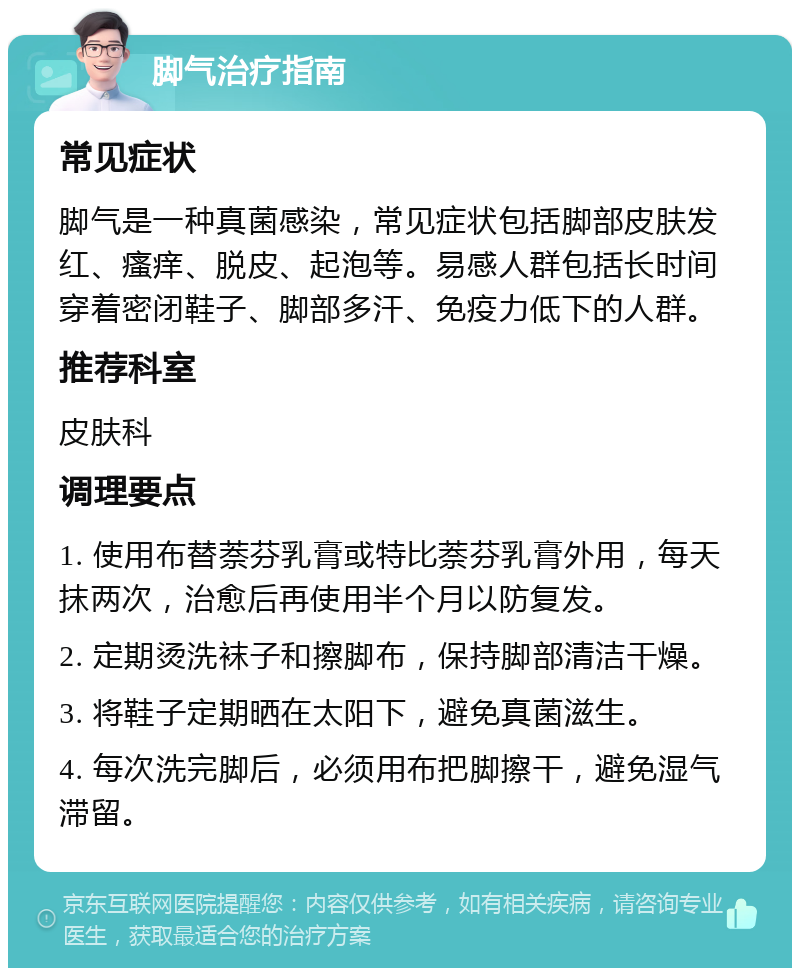 脚气治疗指南 常见症状 脚气是一种真菌感染，常见症状包括脚部皮肤发红、瘙痒、脱皮、起泡等。易感人群包括长时间穿着密闭鞋子、脚部多汗、免疫力低下的人群。 推荐科室 皮肤科 调理要点 1. 使用布替萘芬乳膏或特比萘芬乳膏外用，每天抹两次，治愈后再使用半个月以防复发。 2. 定期烫洗袜子和擦脚布，保持脚部清洁干燥。 3. 将鞋子定期晒在太阳下，避免真菌滋生。 4. 每次洗完脚后，必须用布把脚擦干，避免湿气滞留。