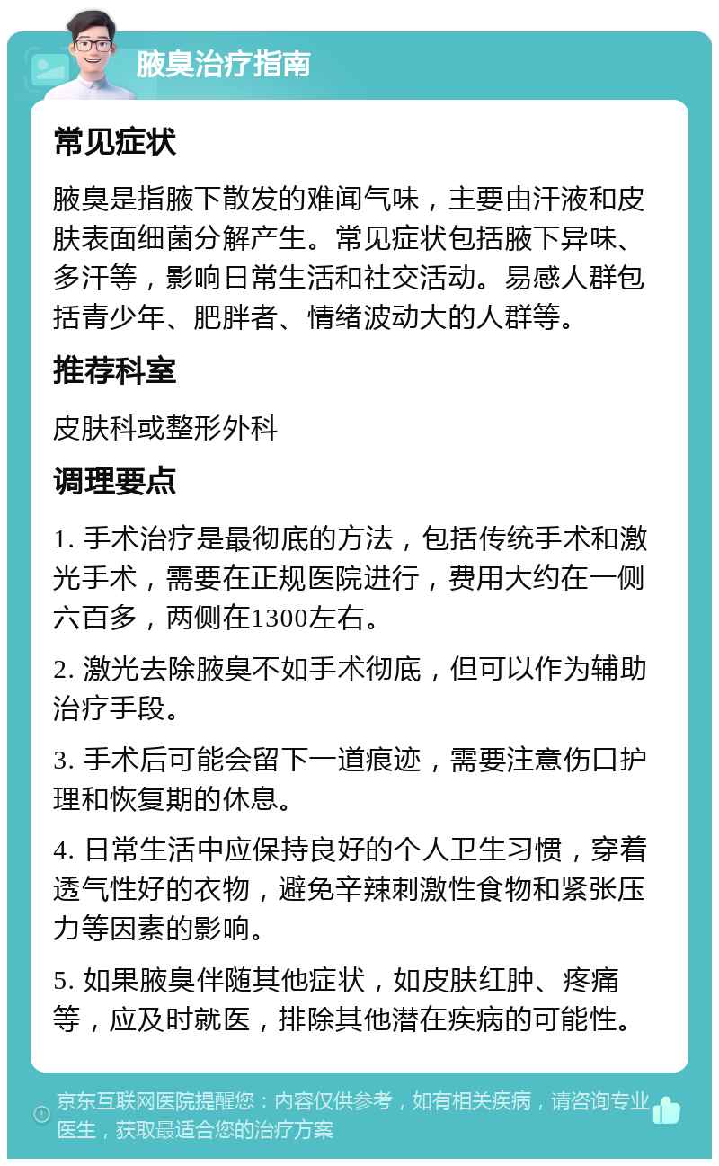 腋臭治疗指南 常见症状 腋臭是指腋下散发的难闻气味，主要由汗液和皮肤表面细菌分解产生。常见症状包括腋下异味、多汗等，影响日常生活和社交活动。易感人群包括青少年、肥胖者、情绪波动大的人群等。 推荐科室 皮肤科或整形外科 调理要点 1. 手术治疗是最彻底的方法，包括传统手术和激光手术，需要在正规医院进行，费用大约在一侧六百多，两侧在1300左右。 2. 激光去除腋臭不如手术彻底，但可以作为辅助治疗手段。 3. 手术后可能会留下一道痕迹，需要注意伤口护理和恢复期的休息。 4. 日常生活中应保持良好的个人卫生习惯，穿着透气性好的衣物，避免辛辣刺激性食物和紧张压力等因素的影响。 5. 如果腋臭伴随其他症状，如皮肤红肿、疼痛等，应及时就医，排除其他潜在疾病的可能性。