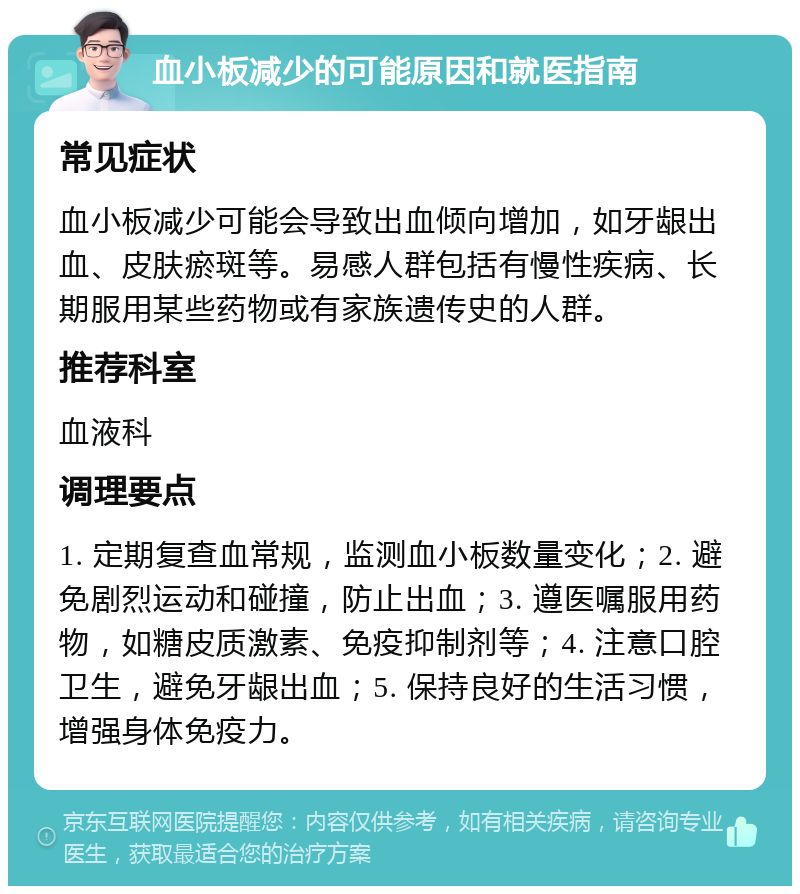 血小板减少的可能原因和就医指南 常见症状 血小板减少可能会导致出血倾向增加，如牙龈出血、皮肤瘀斑等。易感人群包括有慢性疾病、长期服用某些药物或有家族遗传史的人群。 推荐科室 血液科 调理要点 1. 定期复查血常规，监测血小板数量变化；2. 避免剧烈运动和碰撞，防止出血；3. 遵医嘱服用药物，如糖皮质激素、免疫抑制剂等；4. 注意口腔卫生，避免牙龈出血；5. 保持良好的生活习惯，增强身体免疫力。