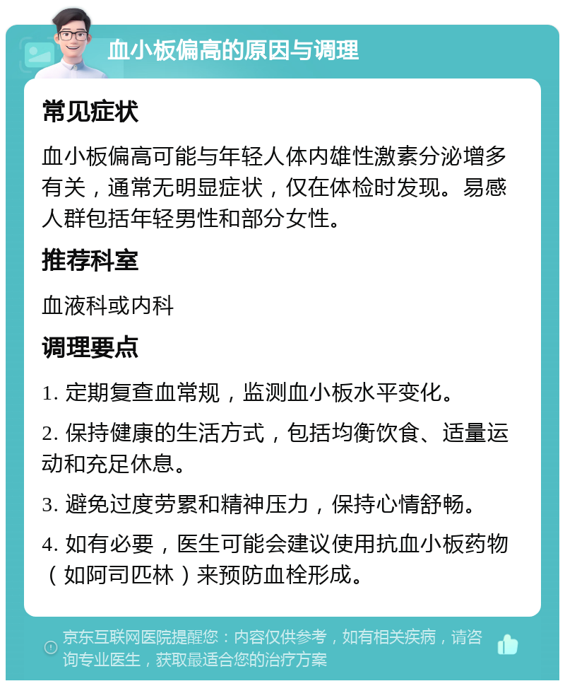 血小板偏高的原因与调理 常见症状 血小板偏高可能与年轻人体内雄性激素分泌增多有关，通常无明显症状，仅在体检时发现。易感人群包括年轻男性和部分女性。 推荐科室 血液科或内科 调理要点 1. 定期复查血常规，监测血小板水平变化。 2. 保持健康的生活方式，包括均衡饮食、适量运动和充足休息。 3. 避免过度劳累和精神压力，保持心情舒畅。 4. 如有必要，医生可能会建议使用抗血小板药物（如阿司匹林）来预防血栓形成。