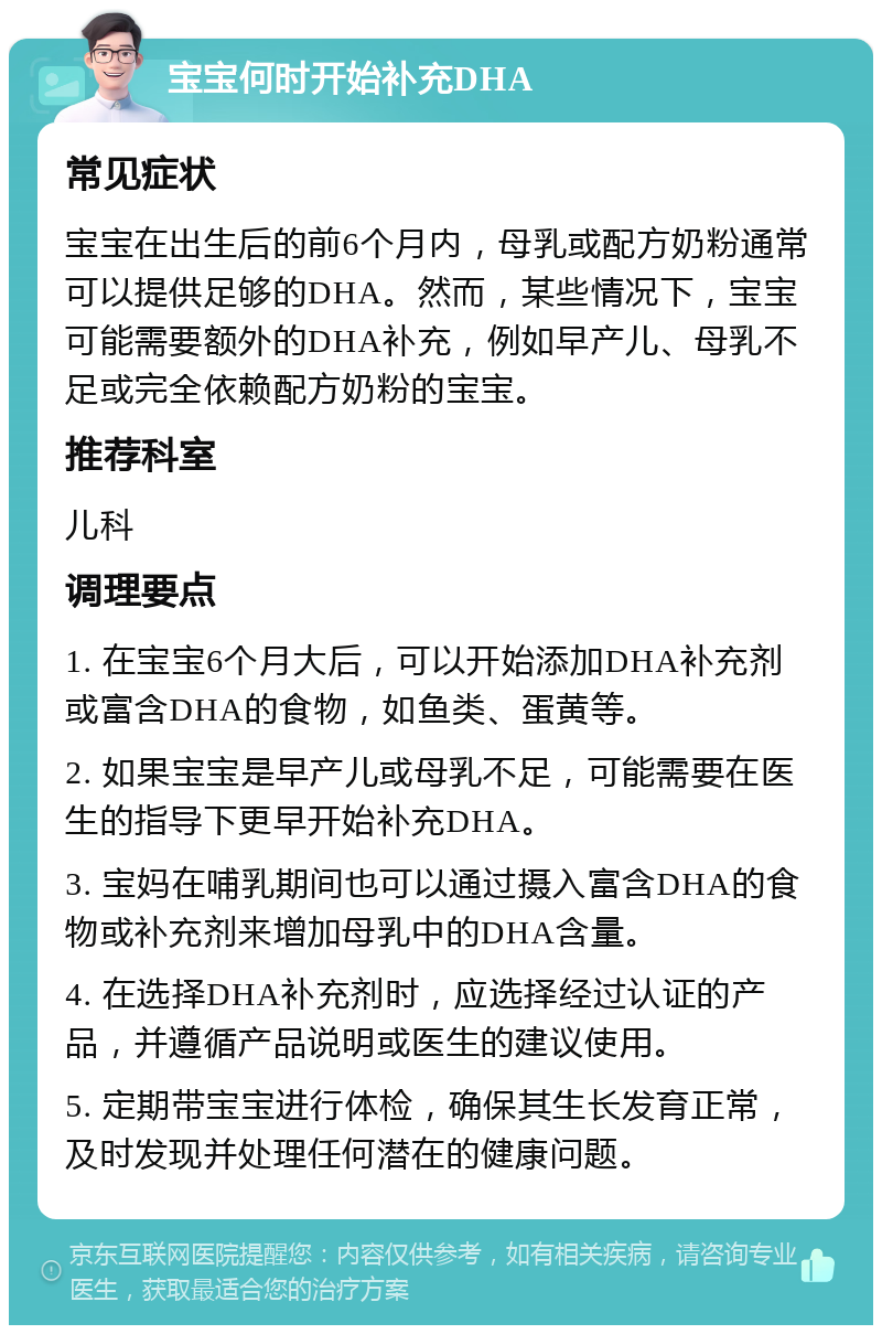 宝宝何时开始补充DHA 常见症状 宝宝在出生后的前6个月内，母乳或配方奶粉通常可以提供足够的DHA。然而，某些情况下，宝宝可能需要额外的DHA补充，例如早产儿、母乳不足或完全依赖配方奶粉的宝宝。 推荐科室 儿科 调理要点 1. 在宝宝6个月大后，可以开始添加DHA补充剂或富含DHA的食物，如鱼类、蛋黄等。 2. 如果宝宝是早产儿或母乳不足，可能需要在医生的指导下更早开始补充DHA。 3. 宝妈在哺乳期间也可以通过摄入富含DHA的食物或补充剂来增加母乳中的DHA含量。 4. 在选择DHA补充剂时，应选择经过认证的产品，并遵循产品说明或医生的建议使用。 5. 定期带宝宝进行体检，确保其生长发育正常，及时发现并处理任何潜在的健康问题。