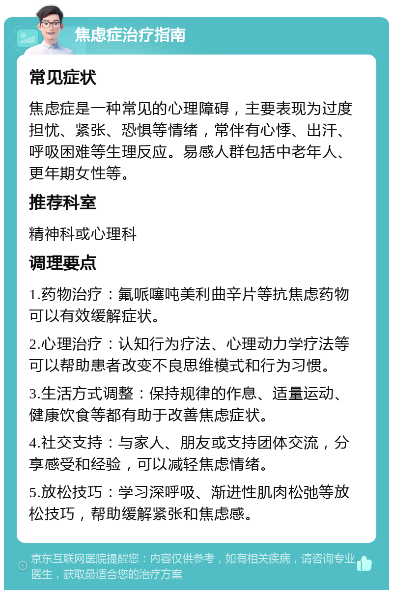 焦虑症治疗指南 常见症状 焦虑症是一种常见的心理障碍，主要表现为过度担忧、紧张、恐惧等情绪，常伴有心悸、出汗、呼吸困难等生理反应。易感人群包括中老年人、更年期女性等。 推荐科室 精神科或心理科 调理要点 1.药物治疗：氟哌噻吨美利曲辛片等抗焦虑药物可以有效缓解症状。 2.心理治疗：认知行为疗法、心理动力学疗法等可以帮助患者改变不良思维模式和行为习惯。 3.生活方式调整：保持规律的作息、适量运动、健康饮食等都有助于改善焦虑症状。 4.社交支持：与家人、朋友或支持团体交流，分享感受和经验，可以减轻焦虑情绪。 5.放松技巧：学习深呼吸、渐进性肌肉松弛等放松技巧，帮助缓解紧张和焦虑感。