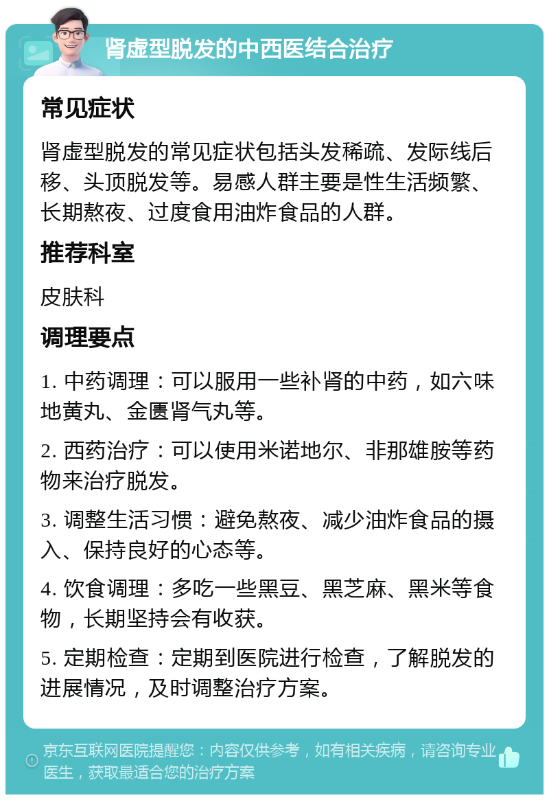 肾虚型脱发的中西医结合治疗 常见症状 肾虚型脱发的常见症状包括头发稀疏、发际线后移、头顶脱发等。易感人群主要是性生活频繁、长期熬夜、过度食用油炸食品的人群。 推荐科室 皮肤科 调理要点 1. 中药调理：可以服用一些补肾的中药，如六味地黄丸、金匮肾气丸等。 2. 西药治疗：可以使用米诺地尔、非那雄胺等药物来治疗脱发。 3. 调整生活习惯：避免熬夜、减少油炸食品的摄入、保持良好的心态等。 4. 饮食调理：多吃一些黑豆、黑芝麻、黑米等食物，长期坚持会有收获。 5. 定期检查：定期到医院进行检查，了解脱发的进展情况，及时调整治疗方案。