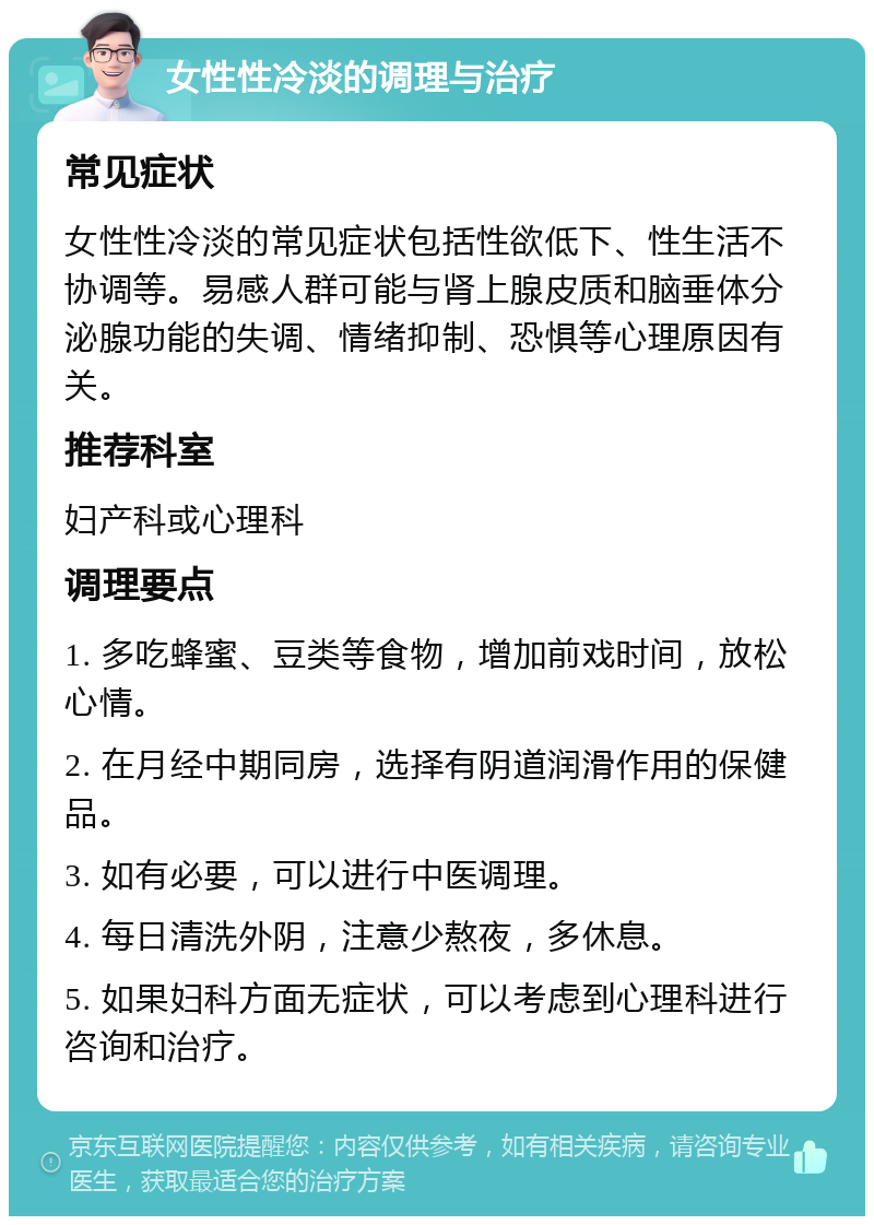 女性性冷淡的调理与治疗 常见症状 女性性冷淡的常见症状包括性欲低下、性生活不协调等。易感人群可能与肾上腺皮质和脑垂体分泌腺功能的失调、情绪抑制、恐惧等心理原因有关。 推荐科室 妇产科或心理科 调理要点 1. 多吃蜂蜜、豆类等食物，增加前戏时间，放松心情。 2. 在月经中期同房，选择有阴道润滑作用的保健品。 3. 如有必要，可以进行中医调理。 4. 每日清洗外阴，注意少熬夜，多休息。 5. 如果妇科方面无症状，可以考虑到心理科进行咨询和治疗。