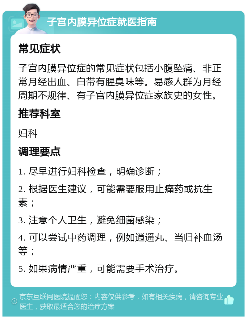 子宫内膜异位症就医指南 常见症状 子宫内膜异位症的常见症状包括小腹坠痛、非正常月经出血、白带有腥臭味等。易感人群为月经周期不规律、有子宫内膜异位症家族史的女性。 推荐科室 妇科 调理要点 1. 尽早进行妇科检查，明确诊断； 2. 根据医生建议，可能需要服用止痛药或抗生素； 3. 注意个人卫生，避免细菌感染； 4. 可以尝试中药调理，例如逍遥丸、当归补血汤等； 5. 如果病情严重，可能需要手术治疗。