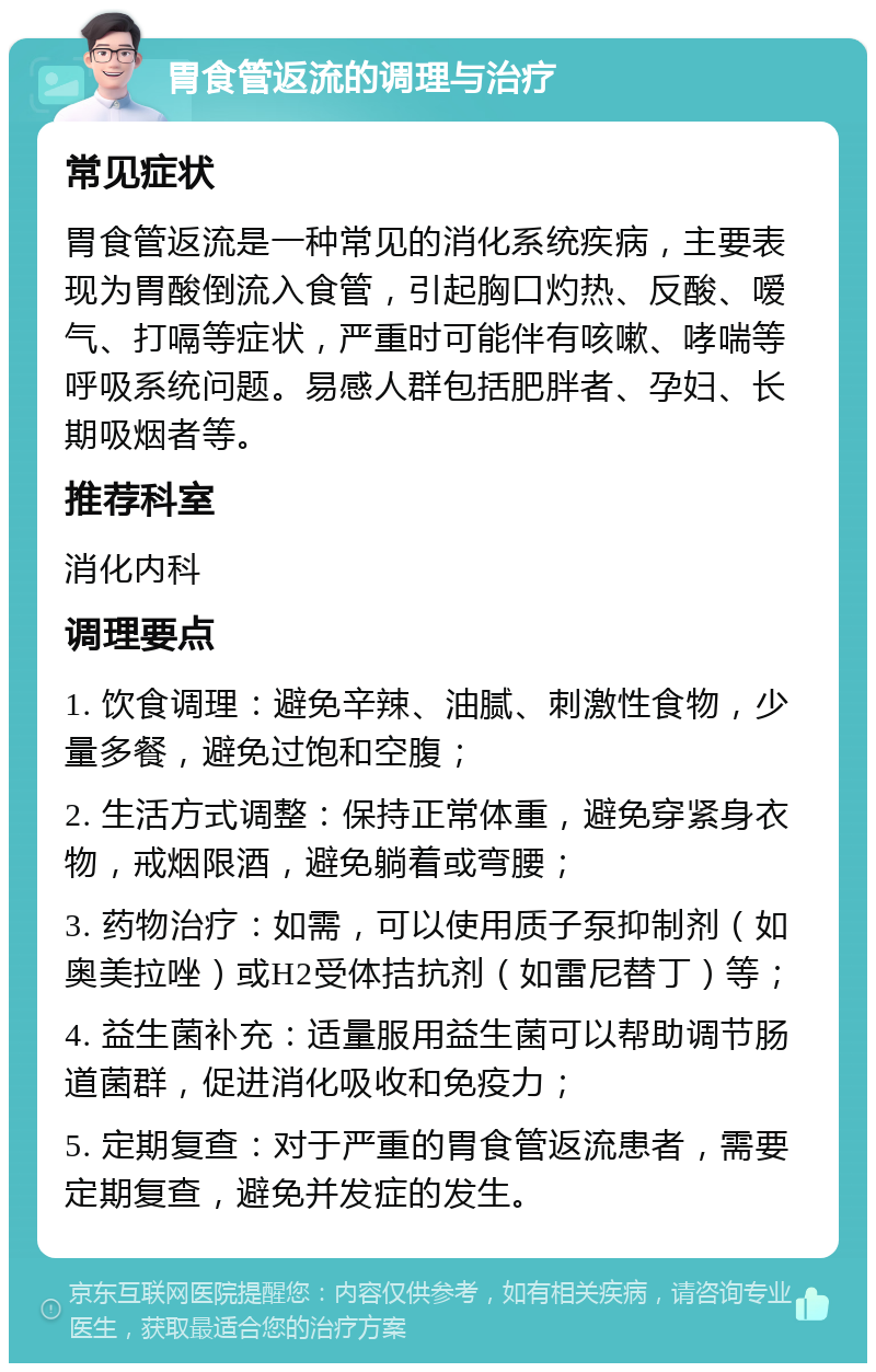 胃食管返流的调理与治疗 常见症状 胃食管返流是一种常见的消化系统疾病，主要表现为胃酸倒流入食管，引起胸口灼热、反酸、嗳气、打嗝等症状，严重时可能伴有咳嗽、哮喘等呼吸系统问题。易感人群包括肥胖者、孕妇、长期吸烟者等。 推荐科室 消化内科 调理要点 1. 饮食调理：避免辛辣、油腻、刺激性食物，少量多餐，避免过饱和空腹； 2. 生活方式调整：保持正常体重，避免穿紧身衣物，戒烟限酒，避免躺着或弯腰； 3. 药物治疗：如需，可以使用质子泵抑制剂（如奥美拉唑）或H2受体拮抗剂（如雷尼替丁）等； 4. 益生菌补充：适量服用益生菌可以帮助调节肠道菌群，促进消化吸收和免疫力； 5. 定期复查：对于严重的胃食管返流患者，需要定期复查，避免并发症的发生。