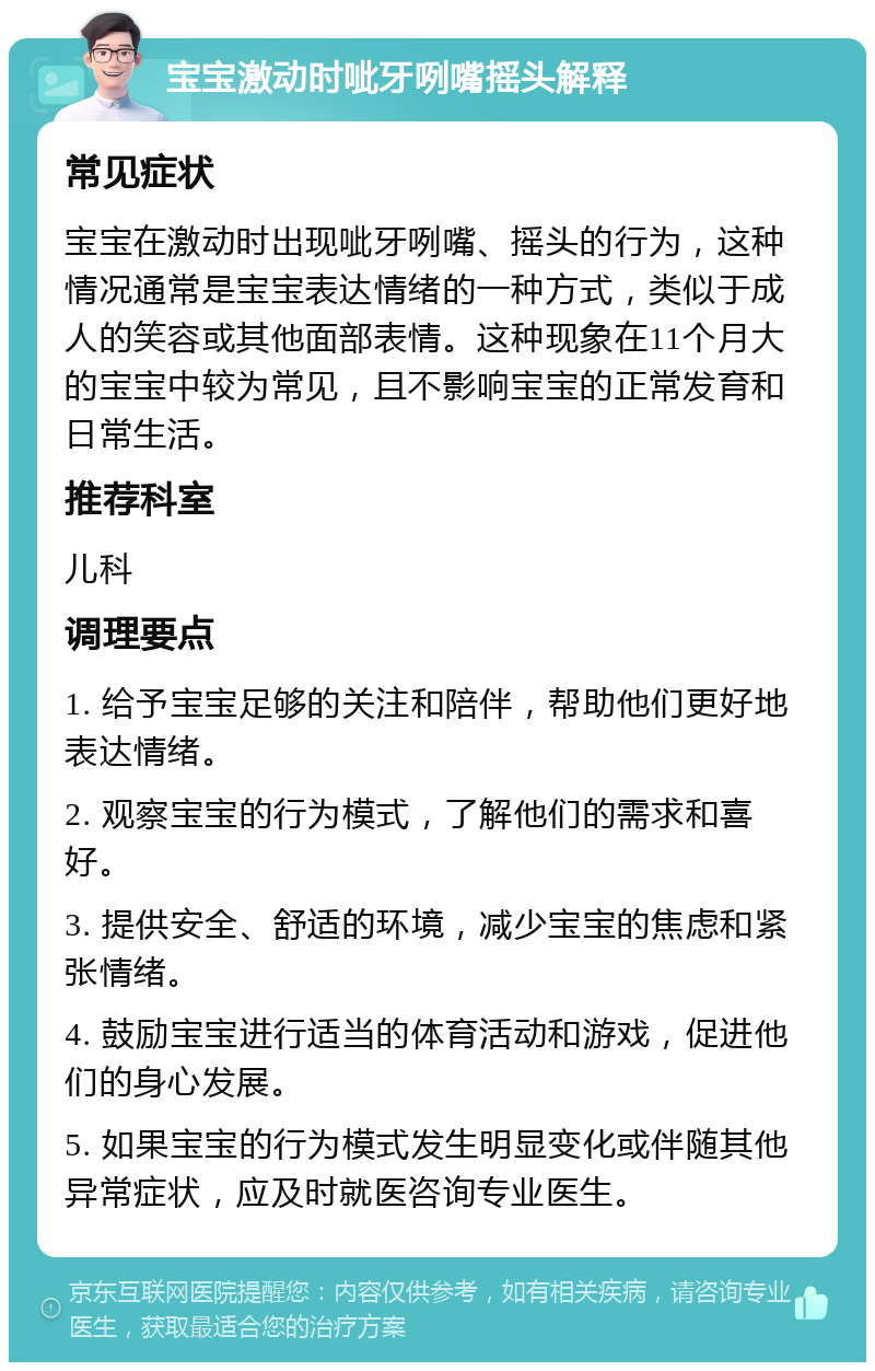 宝宝激动时呲牙咧嘴摇头解释 常见症状 宝宝在激动时出现呲牙咧嘴、摇头的行为，这种情况通常是宝宝表达情绪的一种方式，类似于成人的笑容或其他面部表情。这种现象在11个月大的宝宝中较为常见，且不影响宝宝的正常发育和日常生活。 推荐科室 儿科 调理要点 1. 给予宝宝足够的关注和陪伴，帮助他们更好地表达情绪。 2. 观察宝宝的行为模式，了解他们的需求和喜好。 3. 提供安全、舒适的环境，减少宝宝的焦虑和紧张情绪。 4. 鼓励宝宝进行适当的体育活动和游戏，促进他们的身心发展。 5. 如果宝宝的行为模式发生明显变化或伴随其他异常症状，应及时就医咨询专业医生。