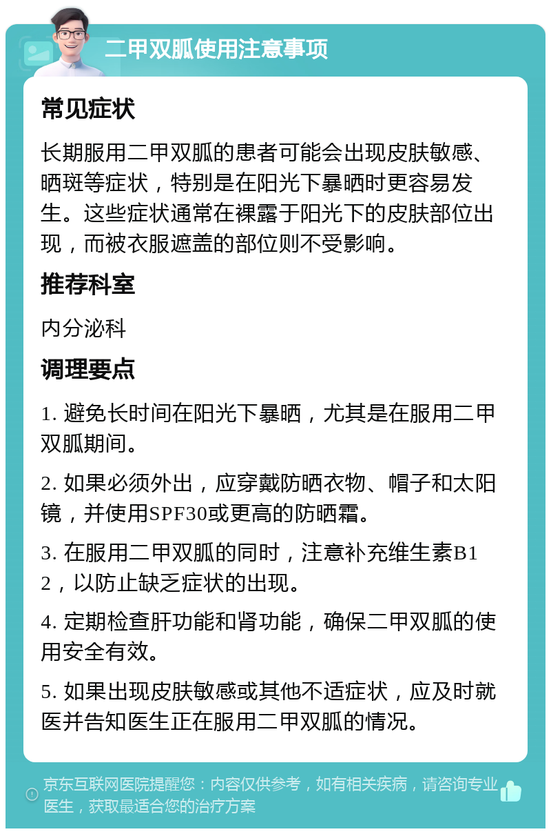 二甲双胍使用注意事项 常见症状 长期服用二甲双胍的患者可能会出现皮肤敏感、晒斑等症状，特别是在阳光下暴晒时更容易发生。这些症状通常在裸露于阳光下的皮肤部位出现，而被衣服遮盖的部位则不受影响。 推荐科室 内分泌科 调理要点 1. 避免长时间在阳光下暴晒，尤其是在服用二甲双胍期间。 2. 如果必须外出，应穿戴防晒衣物、帽子和太阳镜，并使用SPF30或更高的防晒霜。 3. 在服用二甲双胍的同时，注意补充维生素B12，以防止缺乏症状的出现。 4. 定期检查肝功能和肾功能，确保二甲双胍的使用安全有效。 5. 如果出现皮肤敏感或其他不适症状，应及时就医并告知医生正在服用二甲双胍的情况。