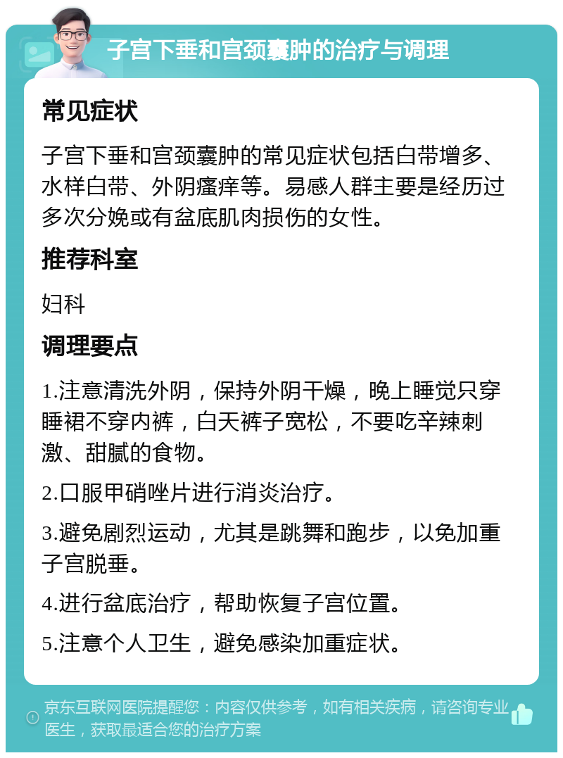 子宫下垂和宫颈囊肿的治疗与调理 常见症状 子宫下垂和宫颈囊肿的常见症状包括白带增多、水样白带、外阴瘙痒等。易感人群主要是经历过多次分娩或有盆底肌肉损伤的女性。 推荐科室 妇科 调理要点 1.注意清洗外阴，保持外阴干燥，晚上睡觉只穿睡裙不穿内裤，白天裤子宽松，不要吃辛辣刺激、甜腻的食物。 2.口服甲硝唑片进行消炎治疗。 3.避免剧烈运动，尤其是跳舞和跑步，以免加重子宫脱垂。 4.进行盆底治疗，帮助恢复子宫位置。 5.注意个人卫生，避免感染加重症状。