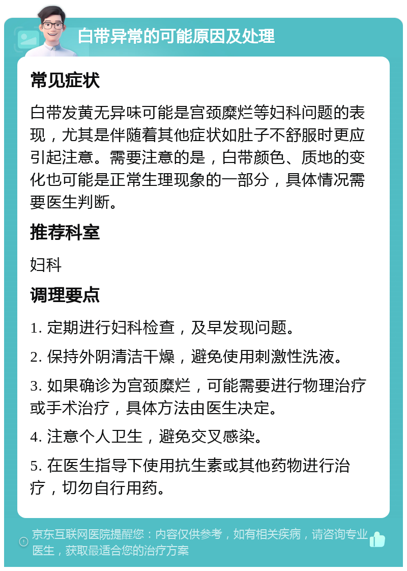 白带异常的可能原因及处理 常见症状 白带发黄无异味可能是宫颈糜烂等妇科问题的表现，尤其是伴随着其他症状如肚子不舒服时更应引起注意。需要注意的是，白带颜色、质地的变化也可能是正常生理现象的一部分，具体情况需要医生判断。 推荐科室 妇科 调理要点 1. 定期进行妇科检查，及早发现问题。 2. 保持外阴清洁干燥，避免使用刺激性洗液。 3. 如果确诊为宫颈糜烂，可能需要进行物理治疗或手术治疗，具体方法由医生决定。 4. 注意个人卫生，避免交叉感染。 5. 在医生指导下使用抗生素或其他药物进行治疗，切勿自行用药。