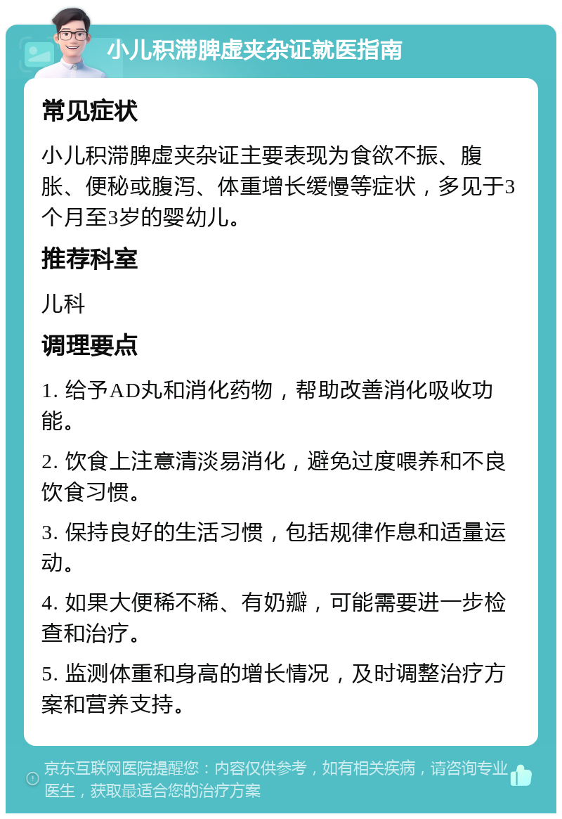 小儿积滞脾虚夹杂证就医指南 常见症状 小儿积滞脾虚夹杂证主要表现为食欲不振、腹胀、便秘或腹泻、体重增长缓慢等症状，多见于3个月至3岁的婴幼儿。 推荐科室 儿科 调理要点 1. 给予AD丸和消化药物，帮助改善消化吸收功能。 2. 饮食上注意清淡易消化，避免过度喂养和不良饮食习惯。 3. 保持良好的生活习惯，包括规律作息和适量运动。 4. 如果大便稀不稀、有奶瓣，可能需要进一步检查和治疗。 5. 监测体重和身高的增长情况，及时调整治疗方案和营养支持。