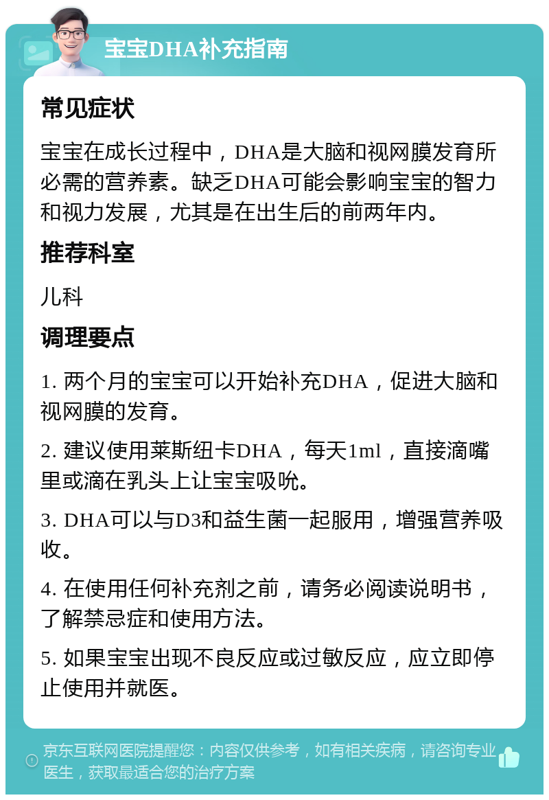 宝宝DHA补充指南 常见症状 宝宝在成长过程中，DHA是大脑和视网膜发育所必需的营养素。缺乏DHA可能会影响宝宝的智力和视力发展，尤其是在出生后的前两年内。 推荐科室 儿科 调理要点 1. 两个月的宝宝可以开始补充DHA，促进大脑和视网膜的发育。 2. 建议使用莱斯纽卡DHA，每天1ml，直接滴嘴里或滴在乳头上让宝宝吸吮。 3. DHA可以与D3和益生菌一起服用，增强营养吸收。 4. 在使用任何补充剂之前，请务必阅读说明书，了解禁忌症和使用方法。 5. 如果宝宝出现不良反应或过敏反应，应立即停止使用并就医。