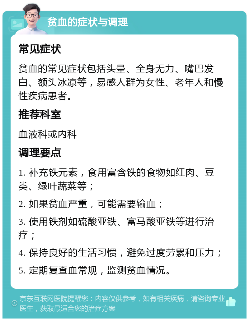 贫血的症状与调理 常见症状 贫血的常见症状包括头晕、全身无力、嘴巴发白、额头冰凉等，易感人群为女性、老年人和慢性疾病患者。 推荐科室 血液科或内科 调理要点 1. 补充铁元素，食用富含铁的食物如红肉、豆类、绿叶蔬菜等； 2. 如果贫血严重，可能需要输血； 3. 使用铁剂如硫酸亚铁、富马酸亚铁等进行治疗； 4. 保持良好的生活习惯，避免过度劳累和压力； 5. 定期复查血常规，监测贫血情况。