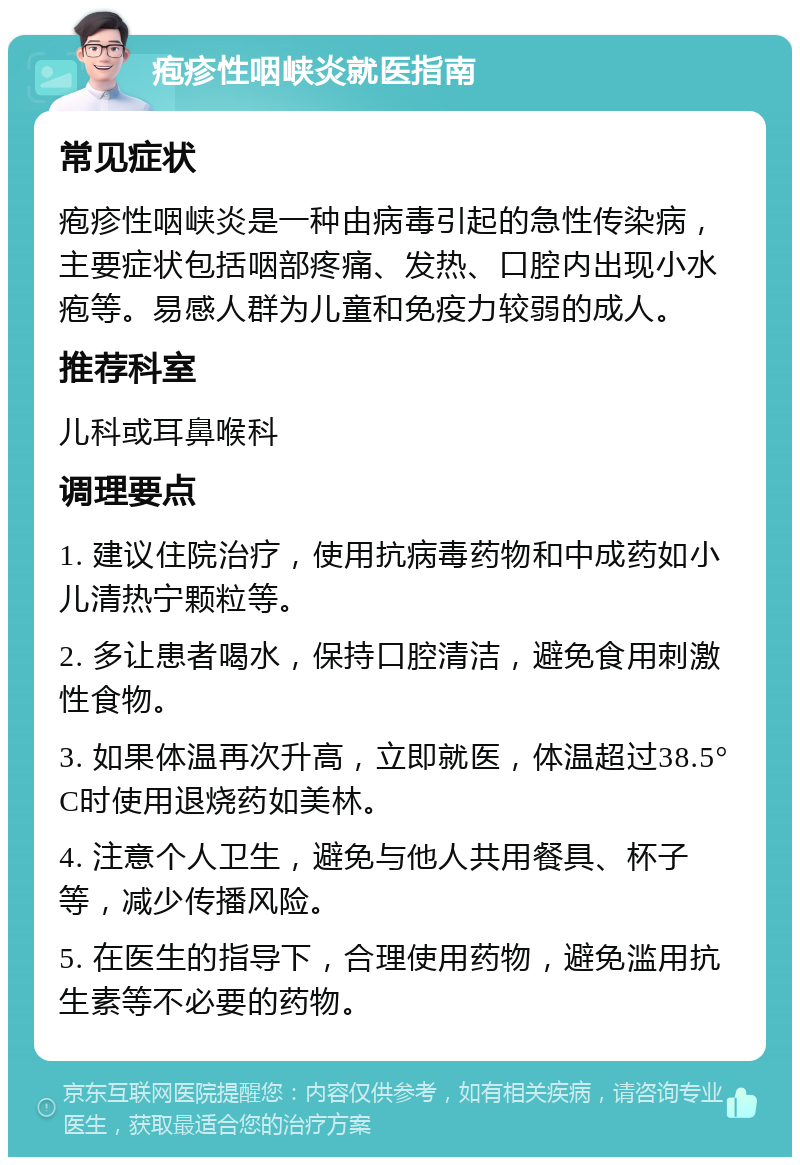 疱疹性咽峡炎就医指南 常见症状 疱疹性咽峡炎是一种由病毒引起的急性传染病，主要症状包括咽部疼痛、发热、口腔内出现小水疱等。易感人群为儿童和免疫力较弱的成人。 推荐科室 儿科或耳鼻喉科 调理要点 1. 建议住院治疗，使用抗病毒药物和中成药如小儿清热宁颗粒等。 2. 多让患者喝水，保持口腔清洁，避免食用刺激性食物。 3. 如果体温再次升高，立即就医，体温超过38.5°C时使用退烧药如美林。 4. 注意个人卫生，避免与他人共用餐具、杯子等，减少传播风险。 5. 在医生的指导下，合理使用药物，避免滥用抗生素等不必要的药物。