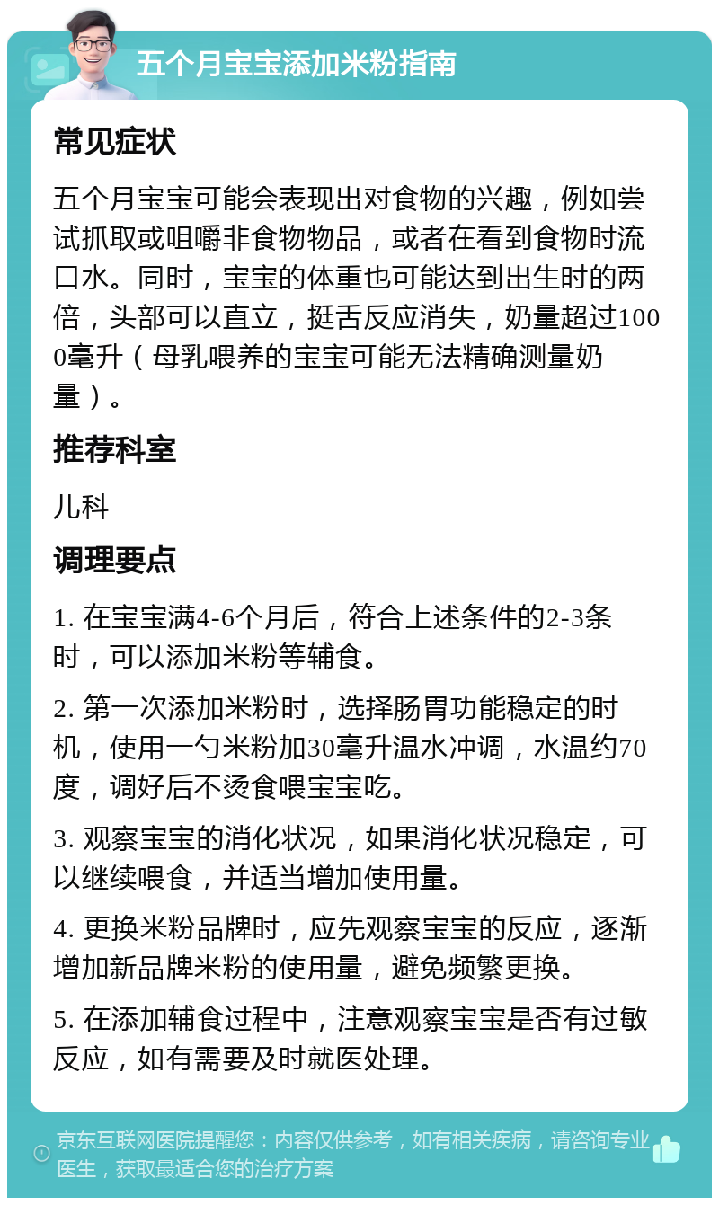 五个月宝宝添加米粉指南 常见症状 五个月宝宝可能会表现出对食物的兴趣，例如尝试抓取或咀嚼非食物物品，或者在看到食物时流口水。同时，宝宝的体重也可能达到出生时的两倍，头部可以直立，挺舌反应消失，奶量超过1000毫升（母乳喂养的宝宝可能无法精确测量奶量）。 推荐科室 儿科 调理要点 1. 在宝宝满4-6个月后，符合上述条件的2-3条时，可以添加米粉等辅食。 2. 第一次添加米粉时，选择肠胃功能稳定的时机，使用一勺米粉加30毫升温水冲调，水温约70度，调好后不烫食喂宝宝吃。 3. 观察宝宝的消化状况，如果消化状况稳定，可以继续喂食，并适当增加使用量。 4. 更换米粉品牌时，应先观察宝宝的反应，逐渐增加新品牌米粉的使用量，避免频繁更换。 5. 在添加辅食过程中，注意观察宝宝是否有过敏反应，如有需要及时就医处理。