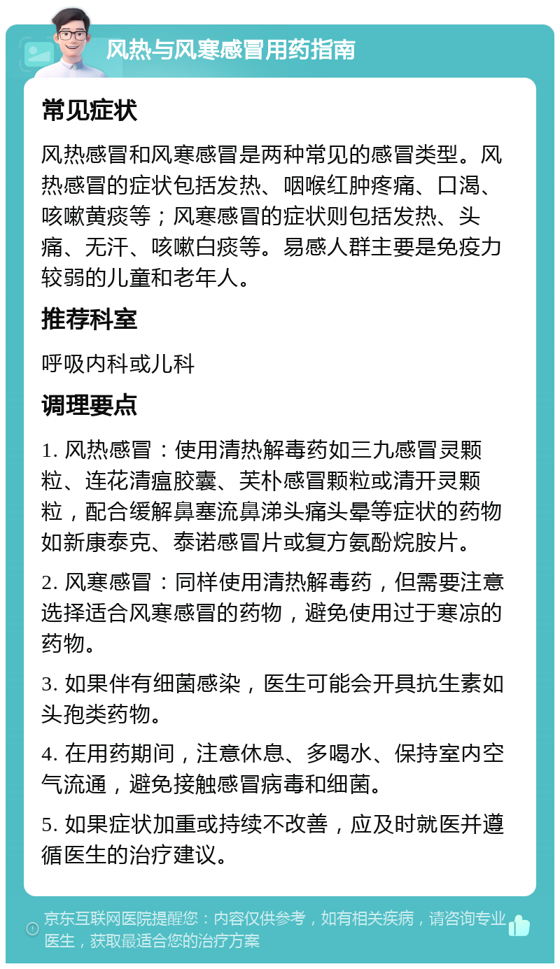 风热与风寒感冒用药指南 常见症状 风热感冒和风寒感冒是两种常见的感冒类型。风热感冒的症状包括发热、咽喉红肿疼痛、口渴、咳嗽黄痰等；风寒感冒的症状则包括发热、头痛、无汗、咳嗽白痰等。易感人群主要是免疫力较弱的儿童和老年人。 推荐科室 呼吸内科或儿科 调理要点 1. 风热感冒：使用清热解毒药如三九感冒灵颗粒、连花清瘟胶囊、芙朴感冒颗粒或清开灵颗粒，配合缓解鼻塞流鼻涕头痛头晕等症状的药物如新康泰克、泰诺感冒片或复方氨酚烷胺片。 2. 风寒感冒：同样使用清热解毒药，但需要注意选择适合风寒感冒的药物，避免使用过于寒凉的药物。 3. 如果伴有细菌感染，医生可能会开具抗生素如头孢类药物。 4. 在用药期间，注意休息、多喝水、保持室内空气流通，避免接触感冒病毒和细菌。 5. 如果症状加重或持续不改善，应及时就医并遵循医生的治疗建议。