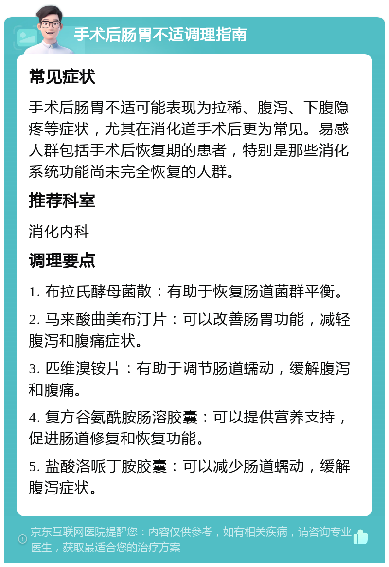 手术后肠胃不适调理指南 常见症状 手术后肠胃不适可能表现为拉稀、腹泻、下腹隐疼等症状，尤其在消化道手术后更为常见。易感人群包括手术后恢复期的患者，特别是那些消化系统功能尚未完全恢复的人群。 推荐科室 消化内科 调理要点 1. 布拉氏酵母菌散：有助于恢复肠道菌群平衡。 2. 马来酸曲美布汀片：可以改善肠胃功能，减轻腹泻和腹痛症状。 3. 匹维溴铵片：有助于调节肠道蠕动，缓解腹泻和腹痛。 4. 复方谷氨酰胺肠溶胶囊：可以提供营养支持，促进肠道修复和恢复功能。 5. 盐酸洛哌丁胺胶囊：可以减少肠道蠕动，缓解腹泻症状。