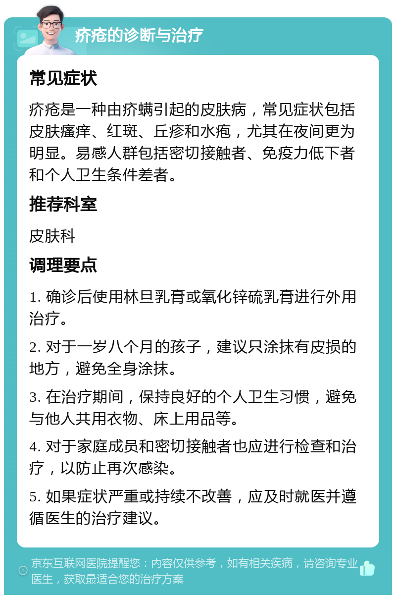 疥疮的诊断与治疗 常见症状 疥疮是一种由疥螨引起的皮肤病，常见症状包括皮肤瘙痒、红斑、丘疹和水疱，尤其在夜间更为明显。易感人群包括密切接触者、免疫力低下者和个人卫生条件差者。 推荐科室 皮肤科 调理要点 1. 确诊后使用林旦乳膏或氧化锌硫乳膏进行外用治疗。 2. 对于一岁八个月的孩子，建议只涂抹有皮损的地方，避免全身涂抹。 3. 在治疗期间，保持良好的个人卫生习惯，避免与他人共用衣物、床上用品等。 4. 对于家庭成员和密切接触者也应进行检查和治疗，以防止再次感染。 5. 如果症状严重或持续不改善，应及时就医并遵循医生的治疗建议。