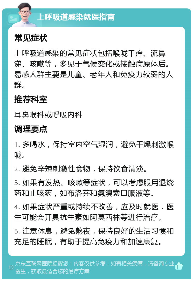 上呼吸道感染就医指南 常见症状 上呼吸道感染的常见症状包括喉咙干痒、流鼻涕、咳嗽等，多见于气候变化或接触病原体后。易感人群主要是儿童、老年人和免疫力较弱的人群。 推荐科室 耳鼻喉科或呼吸内科 调理要点 1. 多喝水，保持室内空气湿润，避免干燥刺激喉咙。 2. 避免辛辣刺激性食物，保持饮食清淡。 3. 如果有发热、咳嗽等症状，可以考虑服用退烧药和止咳药，如布洛芬和氨溴索口服液等。 4. 如果症状严重或持续不改善，应及时就医，医生可能会开具抗生素如阿莫西林等进行治疗。 5. 注意休息，避免熬夜，保持良好的生活习惯和充足的睡眠，有助于提高免疫力和加速康复。